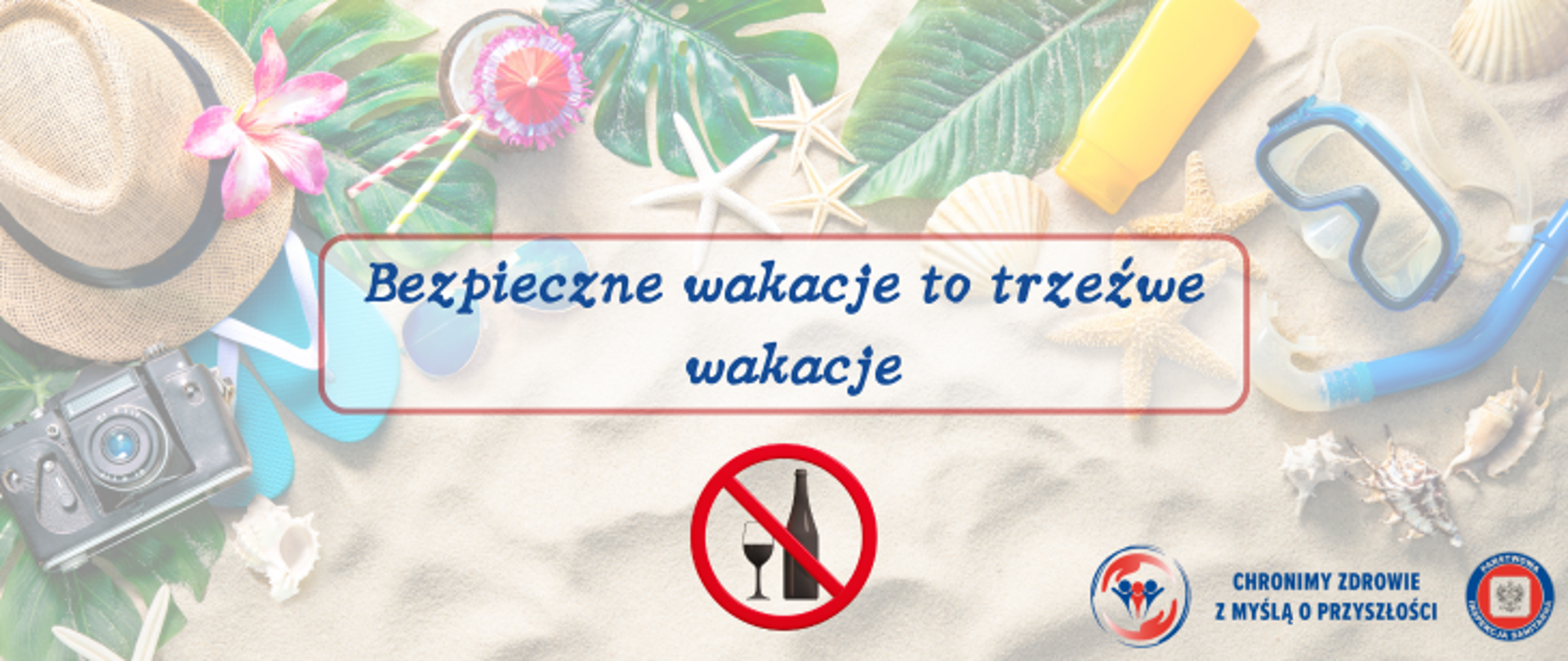 Na tle piaszczystej plaży widoczne: słomiany kapelusz z różowym kwiatkiem, niebieskie klapki typu japonki zielone liście czarny aparat fotograficzny, białe muszle w kształcie rozgwiazd, krem do opalania w żółtym opakowaniu, zestaw do nurkowania w kolorze niebieskim - okulary i rurka do oddychania. Na środku napis w kolorze granatowym : Bezpieczne wakacje to trzeźwe wakacje. Pod napisem znak czerwony zakazu. Pośrodku znaku przekreślona butelka alkoholu i kieliszek. W prawym dolnym rogu logo Inspekcji Sanitarnej wraz z hasłem Chronimy zdrowie z myślą o przyszłości. 
