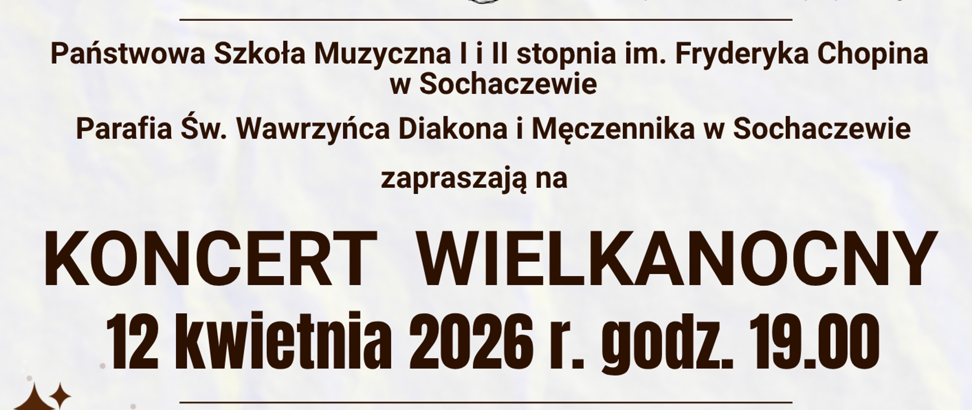 Na dole i górze plakatu brązowa falująca ramka. Na górze fragment zdjęcia przedstawiającego łunę światła wpadającą przez okno do kościoła.
W dolnej części plakatu, na białym tle logo Parafii Św. Wawrzyńca w Sochaczewie, Logo szkoły muzycznej w Sochaczewie i informacje: Państwowa Szkoła Muzyczna I i II stopnia im. Fryderyka Chopina w Sochaczewie i Parafia Św. Wawrzyńca Diakona i Męczennika w Sochaczewie zapraszają na Koncert Wielkanocny. 12 kwietnia 2026 r. godz. 19.00. Podczas koncertu zabrzmią między innymi: utwory Jana Sebastiana Bacha, Wolfganga Amadeusza Mozarta, Jerzego Fryderyka Haendla w wykonaniu: Orkiestry Kameralnej Państwowej Szkoły Muzycznej I i II stopnia im. Fryderyka Chopina w Sochaczewie pod dyrekcją Zbigniewa Gracy. Partie solowe: Alicja Krasucka – śpiew, Marta Buczyńska – obój, Mariusz Kielan – skrzypce, Tadeusz Melon - skrzypce