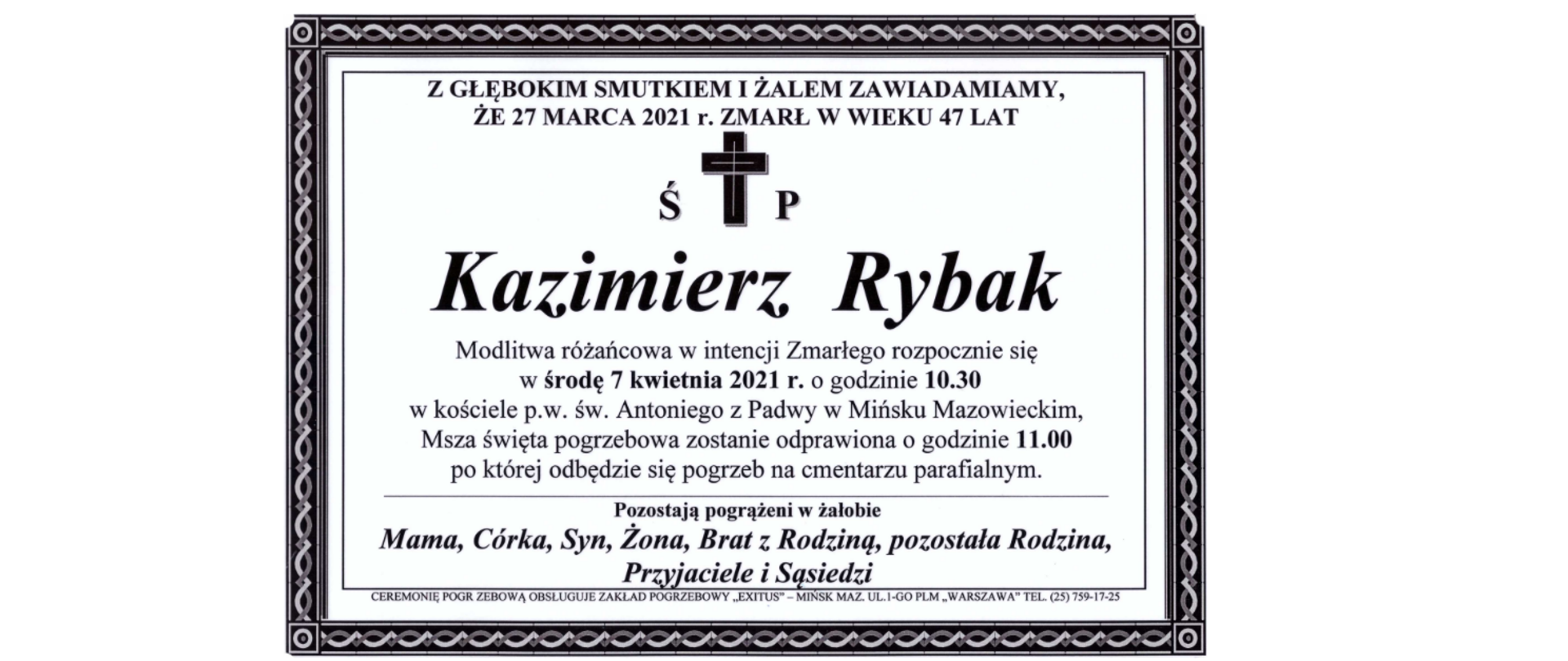 Z głębokim smutkiem i żalem zawiadamiamy, że 27 marca 2021 roku zmarł w wieku 47 lat świętej pamięci Kazimierz Rybak. Modlitwa różańcowa w intencji Zmarłego rozpocznie się w środę 7 kwietnia 2021 r. o godzinie 10.30 w kościele pod wezwaniem świętego Antoniego z Padwy w Mińsku Mazowieckim,. Msza święta pogrzebowa zostanie odprawiona o godzinie 11.00, po której odbędzie się pogrzeb na cmentarzu parafialnym. Pozostają pogrążeni w żałobie Mama, Córka, Syn, Żona, Brat z Rodziną, pozostała Rodzina, Przyjaciele i Sąsiedzi