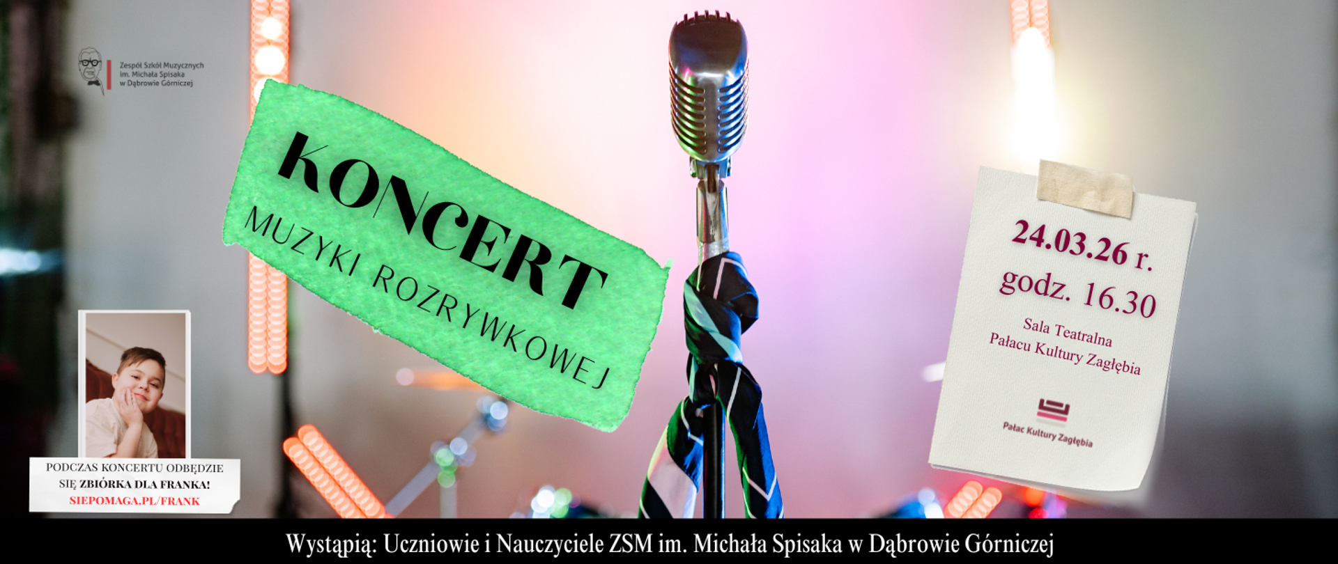 Mikrofon w stylu retro na statywie, ozdobiony kolorową chustą, stoi na tle rozmytej sceny muzycznej. Po lewej stronie, na zielonym tle, czarny napis: KONCERT MUZYKI ROZRYWKOWEJ. Po prawej stronie, na białej kartce przyklejonej taśmą, widnieją dane: 24.03.26 r., godz. 16.30, Sala Teatralna Pałacu Kultury Zagłębia. Na dole informacja: Wystąpią Uczniowie i Nauczyciele ZSM im. Michała Spisaka w Dąbrowie Górniczej. W rogach logotypy szkoły oraz Pałacu Kultury Zagłębia.
W lewym dolnym rogu znajduje się zdjęcie uśmiechniętego chłopca w białej bluzce. Pod zdjęciem widnieje napis: "PODCZAS KONCERTU ODBĘDZIE SIĘ ZBIÓRKA DLA FRANKA! SIEPOMAGA.PL/FRANK".
