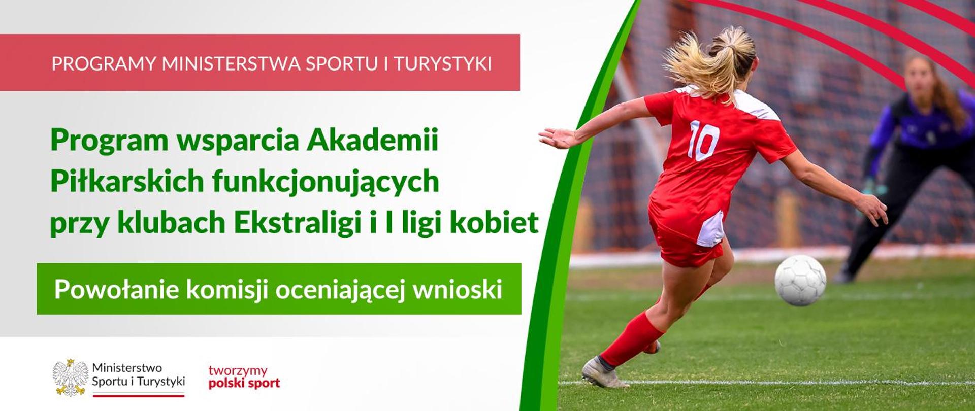 Grafika. Z lewej strony napisy: (1) na czerwonym pasku dużymi literami PROGRAMY MINISTERSTWA SPORTU I TURYSTYKI; (2) Na jasnym tle zielony napis: Program wsparcia Akademii Piłkarskich funkcjonujących przy klubach Ekstraligi i I ligi kobiet, (3) na zielonym pasku biały napis: Powołanie komisji oceniającej wnioski. Na dole na białym pasku logotypy MSiT oraz tworzymy polski sport. Z prawej strony zdjęcie: na pierwszym planie tyłem do aparatu dziewczyna w czerwonym stroju z białą 10 na plecach przygotowuje się do strzału. Na drugim planie widać szykującą się do obrony bramkarkę.