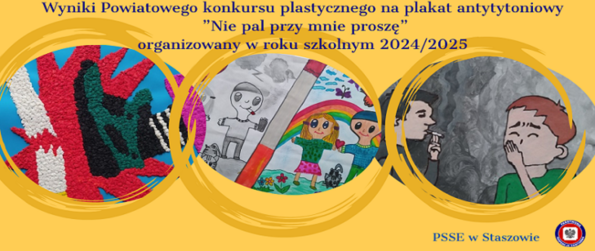 Grafika przedstawia wyniki Powiatowego konkursu plastycznego na plakat antytytoniowy pt. "Nie pal przy mnie proszę", zorganizowanego w roku szkolnym 2024/2025 przez PSSE w Staszowie.
Na żółtym tle umieszczono trzy okrągłe wycinki prac plastycznych dzieci.
Pierwsza praca (po lewej) przedstawia abstrakcyjną kompozycję w intensywnych kolorach: czerwonym, zielonym, czarnym i białym.
Druga praca (w środku) ukazuje scenę z dużym papierosem, wokół którego są rysunki dzieci, tęcza i czarno-biała postać paląca papierosa.
Trzecia praca (po prawej) przedstawia dwóch chłopców: jeden z nich pali papierosa, a drugi zasłania usta, sugerując dyskomfort związany z dymem tytoniowym.
Całość utrzymana jest w żywej i kolorowej stylistyce, a na dole po prawej stronie widnieje logo PSSE w Staszowie.