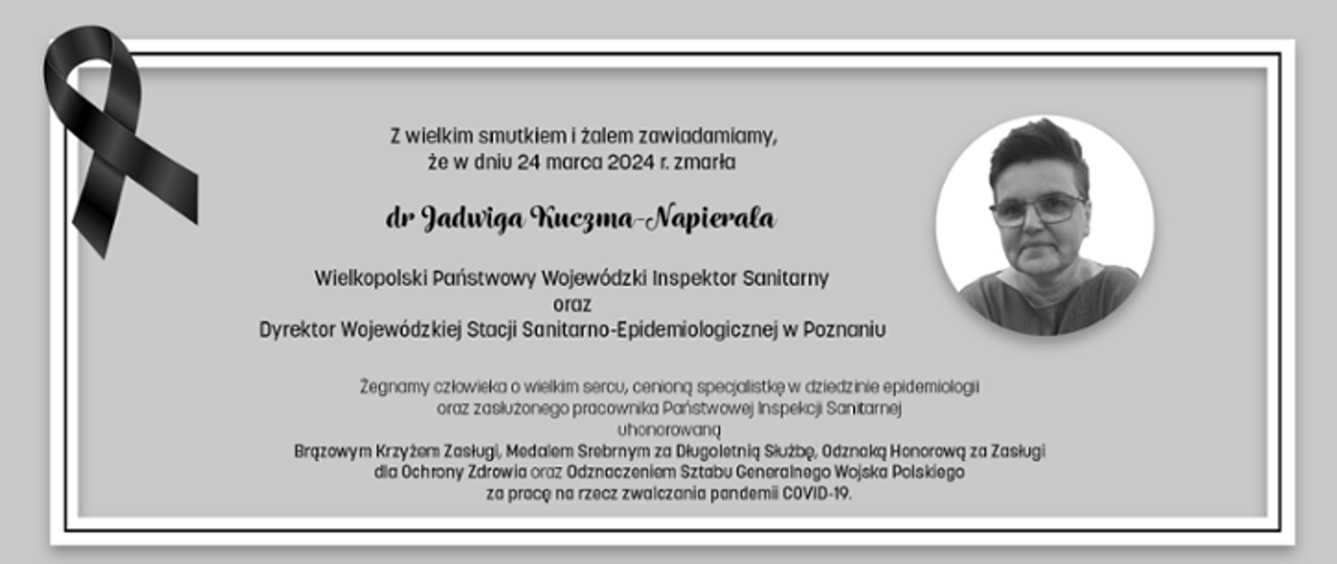 Z wielkim smutkiem i żalem zawiadamiamy, że 24 marca 2024 r. zmarła dr Jadwiga Kuczma-Napierala, Wielkopolski Państwowy Wojewódzki Inspektor Sanitarny oraz Dyrektor Wojewódzkiej Stacji Sanitarno-Epidemilogicznej w Poznaniu. Żegnamy człowieka o wielkim sercu, cenioną specjalistkę w dziedzinie epidemiologii oraz zasłużonego pracownika Państwowej Inspekcji Sanitarnej, uhonorowaną Brązowym Krzyżem Zasługi, Medalem Srebrnym za Długoletnią Służbę, Odznaką Honorową za Zasługi dla Ochrony Zdrowia oraz Odznaczeniem Sztabu Generalnego Wojska Polskiego za pracę na rzecz zwalczania pandemii COVID-19