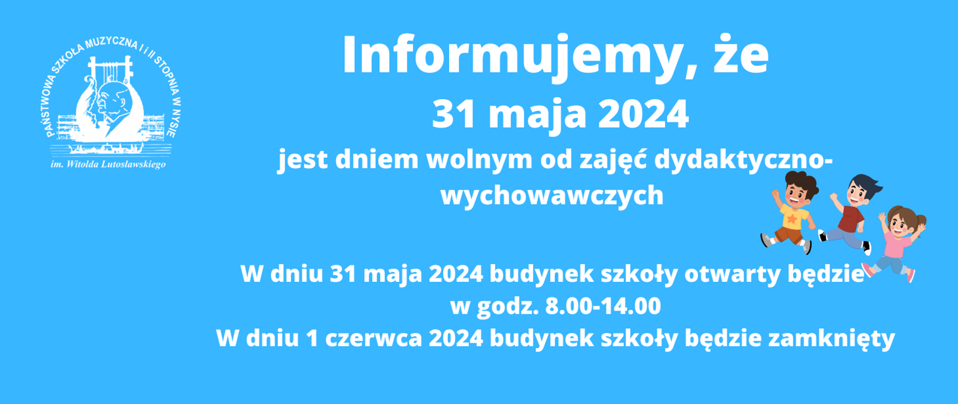 Niebieskie tło w lewym górnym rogu białe logo szkoły muzycznej w Nysie według ustalonego znaku od góry napis miałem literami informujemy że 31 maja 2024 jest dniem wolnym od zajęć dydaktyczno-wychowawczych poniżej grafika przedstawiająca troje małych biegnących dzieci kolorowo ubranych poniżej napis w białym kolorze w dniu 31 maja 2024 budynek szkoły otwarty będzie w godzinach 8:00 do 14:00 w dniu 1 czerwca 2024 Budynek szkoły będzie zamknięty
