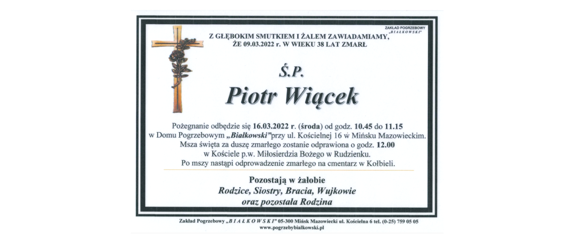 Z głębokim smutkiem i żalem zawiadamiamy, że 9 marca 2022 roku w wieku 38 lat zmarł ś. p. Piotr Wiącek,
Pożegnanie odbędzie się 16 marca 2022 roku (środa) o godzinie 10:56 do 11:15 w Domu Pogrzebowym "Białkowski" przy ul. Kościelnej 16 w Mińsku Mazowieckim. Msza święta za duszę zmarłego zostanie odprawiona o godzinie 12 w Kościele pod wezwaniem Miłosierdzia Bożego w Rudzienku. Po mszy nastąpi odprowadzenie zmarłego na cmentarz w Kołbieli.
Pozostają w żałobie Rodzice, Siostry, Bracia, Wujkowie oraz pozostała Rodzina.