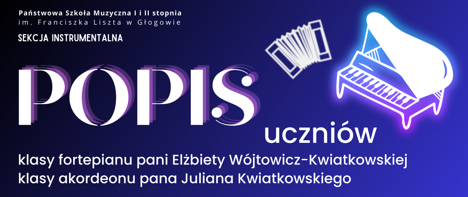 Napisy w kolorze białym. W lewum górnym roku pełna nazwa szkoły, pod nią napis: "SEKCJA INSTRUMENTALNA". W prawej górnej części akordeonu i fortepianu, stylizowane na świecący biały neon. W środkowej części z lewej strony duży napis "POPIS", nieco poniżej z prawej: "uczniów". W dolnej części tekst w dwóch rzędach: "klasy fortepianu dodatkowego pani Elżbiety Wójtowicz-Kwiatkowskiej klasy akordeonu pana Juliana Kwiatkowskiego". Tło gradientowe od koloru czarnego w lewym górnym rogu do niebieskiego w prawym dolnym rogu.