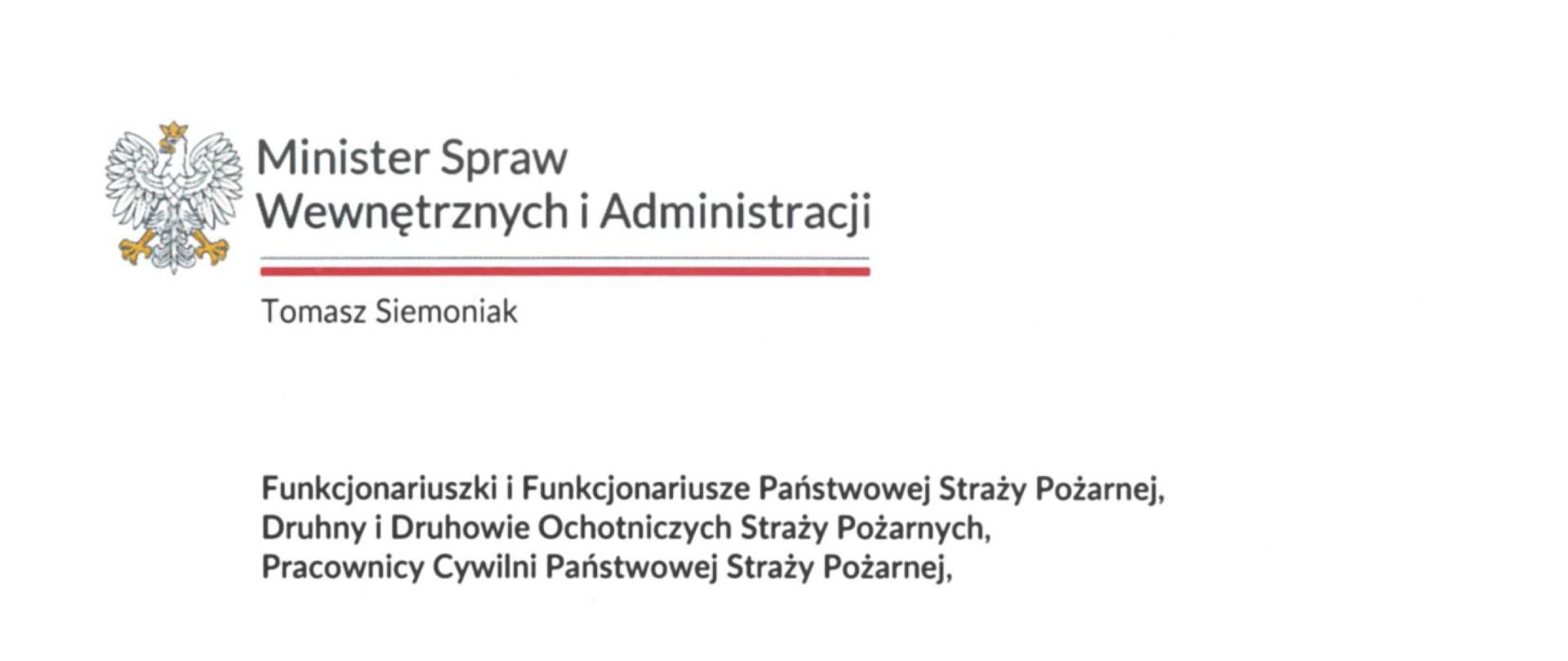 Minister Spraw Wewnętrznych i Administracji
Tomasz Siemoniak
Funkcjonariuszki i Funkcjonariusze Państwowej Straży Pożarnej,
Druhny i Druhowie Ochotniczych Straży Pożarnych,
Pracownicy Cywilni Państwowej Straży Pożarnej,
Międzynarodowy Dzień Strażaka to doskonała okazja, by wyrazić uznanie za Waszą niezwykle odpowiedzialną służbę i pracę. Każdego dnia, mieszkańcy naszego kraju dostrzegają tę niesamowitą determinację i zaangażowanie. Wszystko po to, abyśmy mogli czuć się bezpiecznie. Dziękuję za ogromny trud i wysiłek, które podejmujecie.
Państwowa Straż Pożarna oraz Ochotnicze Straże Pożarne pełnią fundamentalną rolę we wdrażaniu ustawy o ochronie ludności i obronie cywilnej. Działacie w tym zakresie niezwykle intensywnie. Możemy być dumni, że zadania te realizują osoby świetnie wyszkolone, a ich największym kapitałem są wiedza i doświadczenie w ratowaniu zdrowia i życia drugiego człowieka.
Wielokrotnie przekonaliśmy się, że reagujecie skutecznie nawet w najtrudniejszych sytuacjach. Stawiacie im czoła, niezależnie od tego, czy akcja ratownicza prowadzona jest na bardzo dużym obszarze, jak pożar w Biebrzańskim Parku Narodowym, czy w mniejszych, które mają miejsce w Waszych lokalnych społecznościach. Zawsze jesteście gotowi działać, bo do tego zobowiązaliście się, wstępując do strażackiej służby. Wyrazy szacunku składam także pracownikom cywilnym PSP za ich sumienność i świetną organizację pracy.
Wszystkim funkcjonariuszkom i funkcjonariuszom Państwowej Straży Pożarnej, druhnom i druhom Ochotniczych Straży Pożarnych oraz pracownikom cywilnym PSP życzę satysfakcji z wykonywanych obowiązków oraz poczucia spełnienia. Najlepsze życzenia kieruję również do Waszych bliskich, którzy z wyrozumiałością podchodzą do realizowanych przez Was obowiązków. Gratuluję także wszystkim awansowanym i wyróżnionym z okazji Międzynarodowego Dnia Strażaka. Takie osiągnięcia są dowodem na to, jak wiele dla Rzeczypospolitej znaczy Wasza misja.
Z wyrazami szacunku
T. Siemoniak
