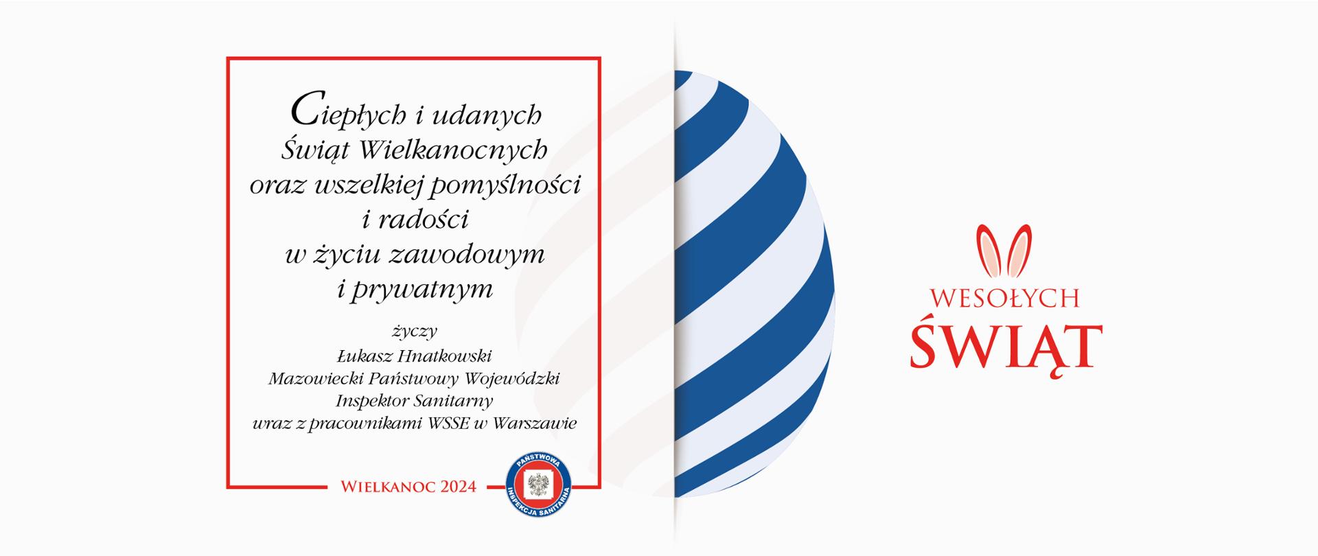 Kartka wielkanocna z życzeniami: Ciepłych i udanych
Świąt Wielkanocnych
oraz wszelkiej pomyślności
i radości
w życiu zawodowym
i prywatnym
życzy
Łukasz Hnatkowski
Mazowiecki Państwowy Wojewódzki Inspektor Sanitarny
wraz z pracownikami WSSE w Warszawie