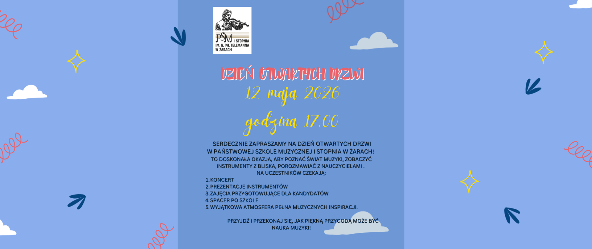 Plakat utrzymany jest w lekkiej, przyjaznej i dziecięcej stylistyce. Dominuje jasnoniebieskie tło z delikatnymi dekoracjami: białymi chmurkami, żółtymi gwiazdkami, granatowymi strzałkami oraz czerwonymi spiralnymi ozdobami rozmieszczonymi po bokach grafiki.
Centralną część plakatu zajmuje logo Państwowej Szkoły Muzycznej I stopnia im. G. Ph. Telemanna w Żarach. Poniżej dużym ozdobnym napisem widnieje tytuł wydarzenia:
„Dzień Otwartych Drzwi”
Niżej podano termin i godzinę wydarzenia:
12 maja 2026
godzina 17.00
W dalszej części znajduje się zaproszenie skierowane do mieszkańców i kandydatów do szkoły muzycznej. Tekst zachęca do poznania świata muzyki, obejrzenia instrumentów z bliska oraz rozmów z nauczycielami.
Na uczestników przewidziano:
koncert,
prezentację instrumentów,
zajęcia przygotowujące dla kandydatów,
spacer po szkole,
wyjątkową atmosferę pełną muzycznych inspiracji.
Plakat kończy zachęcające hasło:
„Przyjdź i przekonaj się, jak piękną przygodą może być nauka muzyki!”
Całość sprawia wrażenie pogodnego, rodzinnego i otwartego wydarzenia skierowanego głównie do dzieci oraz ich rodziców.