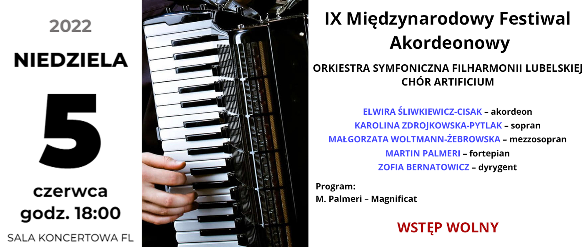 Baner przedstawia informacje o festiwalu. Po lewej stronie czarny napis: niedziela 5 czerwca 2022 godz. 18:00 Sala koncertowa FL. W centrum znajduje się zdjęcie przedstawiające akordeon z ręką wciskającą klawisze. Po prawej stronie od góry czarny napis: IX Międzynarodowy Festiwal Akordeonowy, poniżej wypisani są wykonawcy: ORKIESTRA SYMFONICZNA FILHARMONII LUBELSKIEJ, CHÓR ARTIFICIUM, niżej imiona i nazwiska: ELWIRA ŚLIWKIEWICZ-CISAK – akordeon, KAROLINA ZDROJKOWSKA-PYTLAK – sopran, MAŁGORZATA WOLTMANN-ŻEBROWSKA – mezzosopran, MARTIN PALMERI – fortepian, ZOFIA BERNATOWICZ – dyrygent. Niżej mniejszy czarny napis: Program: M. Palmeri – Magnificat. Na samym dole napis: WSTĘP WOLNY