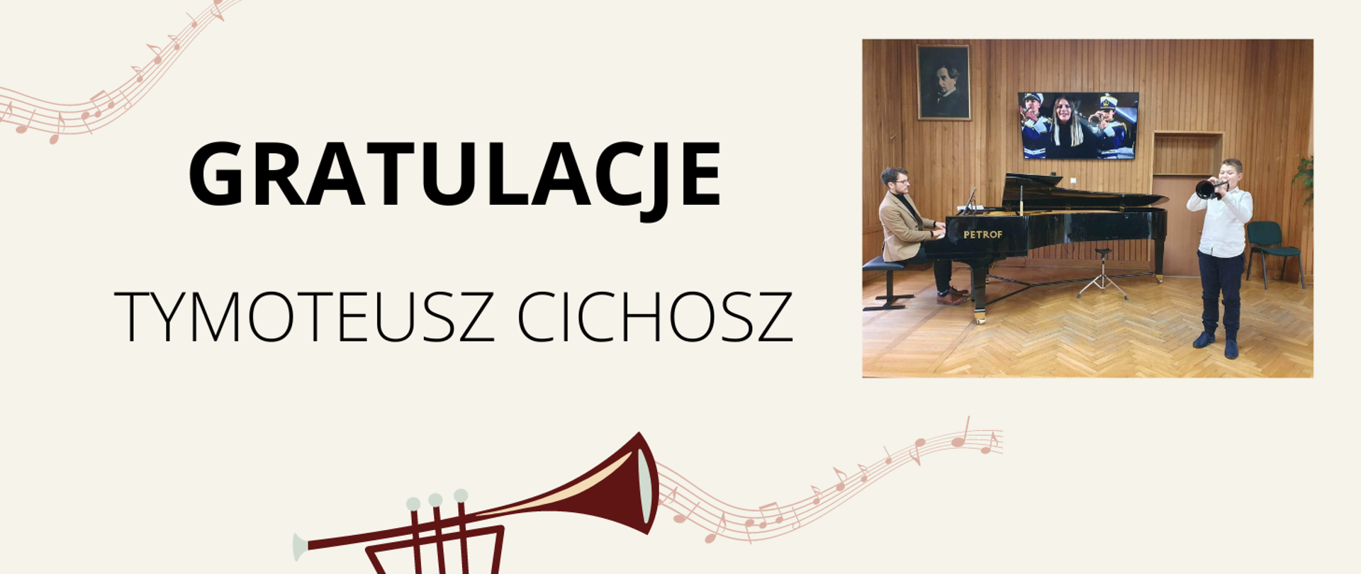 Na beżowym tle z centralnej części czarny napis: "Gratulacje Tymoteusz Cichosz". U dołu obrazka trąbka w kolorze brązowym, a z niej wydobywają się nuty na pięciolinii. Po prawej stronie zdjęcie z występu ucznia. Uczeń w białej koszuli i czarnych spodniach grający na trąbce, po jego lewej stronie czarny fortepian, a przy nim akompaniator- mężczyzna w czarnych włosach, okularach i brązowej marynarce. Sala koncertowa z parkietem na podłodze i drewnianą boazerią na ścianach.