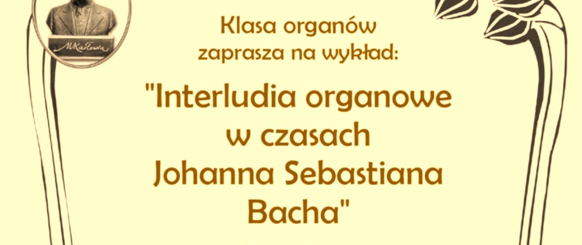 Plakat informujący o wykładzie pt. „Interludia organowe w czasach Johanna Sebastiana Bacha”, który odbędzie się 25 kwietnia 2025 roku o godz. 11:00 w Państwowej Szkole Muzycznej im. Mieczysława Karłowicza w Katowicach, budynek B, sala 513. Wykład poprowadzi dr hab. Filip Presseisen z Uniwersytetu Papieskiego Jana Pawła II w Krakowie. Po wykładzie zaplanowano warsztaty interpretacji w kościele Zmartwychwstania Pańskiego i w Domu Katechetycznym parafii Wniebowzięcia NMP. Plakat utrzymany w stylu secesyjnym z grafiką popiersia Mieczysława Karłowicza i dekoracyjnymi motywami roślinnymi.