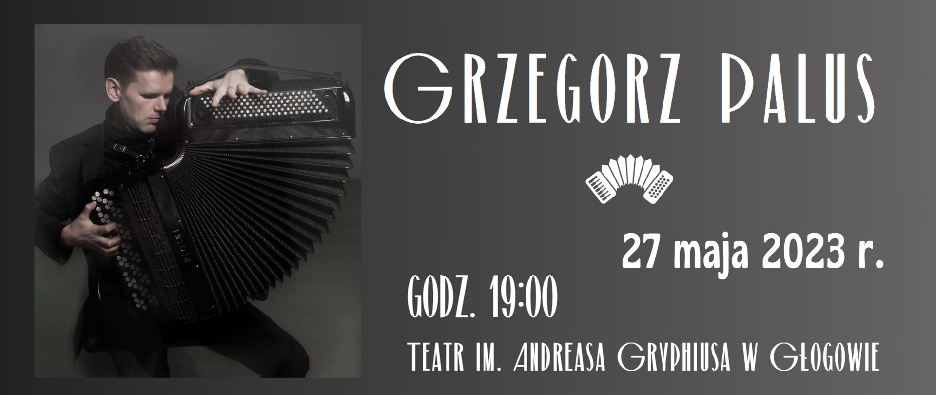 Tło grafiki szare, gradientowe - ciemniejsze z lewej strony. Z lewej strony zdjęcie mężczyzny ubranego na czarno, grającego na akordeonie guzikowym. Miech instrumentu rozłożony w dolnej części, Prawą stronę zajmują napisy w kolorze białym. Treść napisów: "GRZEGORZ PALUS 27 maja 2023 r. GODZ. 19:00 TEATR IM. ANDREASA GRYPHIUSA W GŁOGOWIE WSTĘP WOLNY". Pod imieniem i nazwiskiem biały symbol akordeonu. W prawym górnym rogu trzy znaki logo. Pierwszy z lewej: na tle białego prostokąta czarne litery: "Państwowa Szkoła Muzyczna I i II stopnia im. Franciszka Liszta w Głogowie", nazwa ułożona w dwóch rzędach. Środkowy: na tle białego prostokąta litery M, O, K w kolorach niebieskim, zielonym i czerwonym, pod nimi czarny napis "w Głogowie". Z prawej strony: na tle białego kwadratu rysunek popiersia brodatego mężczyzny, na pierwszym planie napis w kolorze czarnym: "TEATR W GŁOGOWIE", poprzedzony niebieskim hasztagiem.