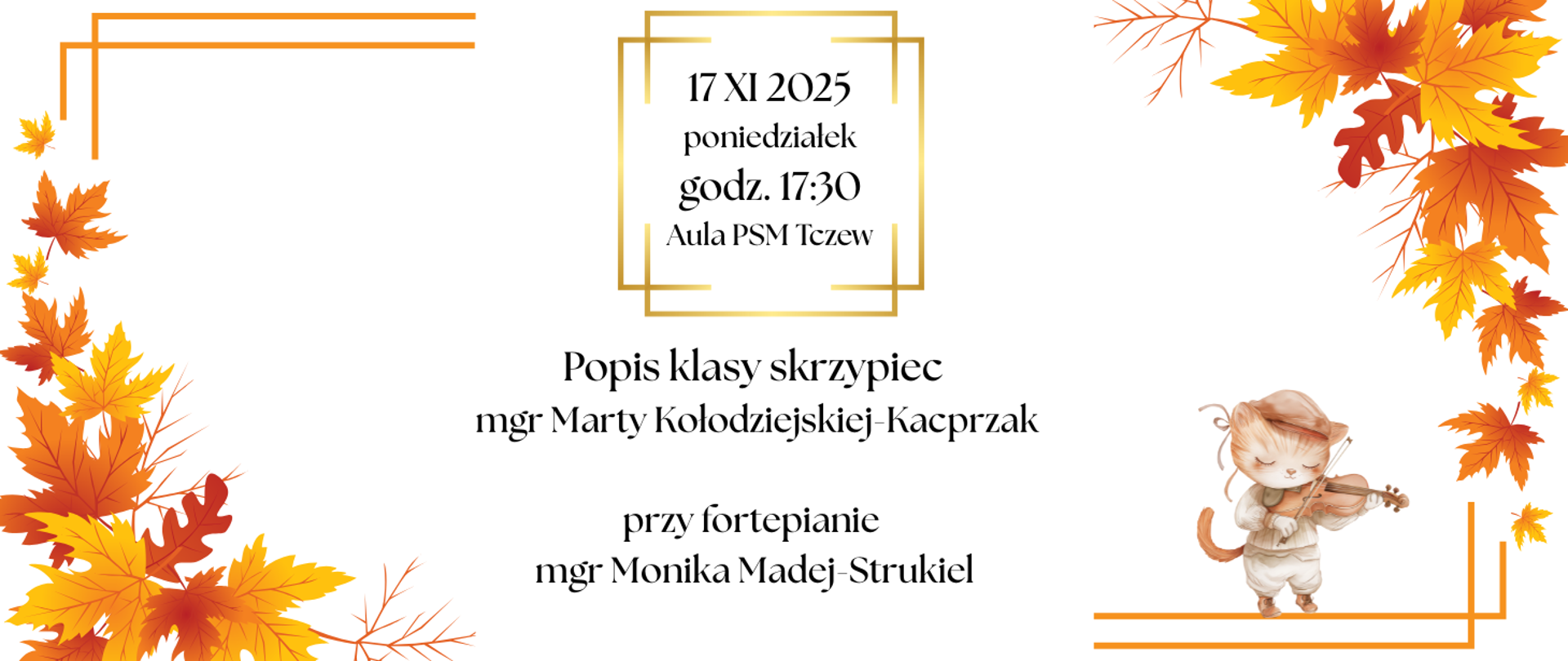Na białym tle w rogach grafiki jesiennych liście i pomarańczowe linie. U dołu z prawej strony grafika kota grającego na skrzypcach. W górnej części grafika podwójnego kwadratu złożonego z żółtych linii. Treść banera: 17 XI 2025, poniedziałek, godz. 17:30, aula PSM Tczew. Popis klasy skrzypiec mgr Marty Kołodziejskiej-Kacprzak, przy fortepianie mgr Monika Madej-Strukiel.