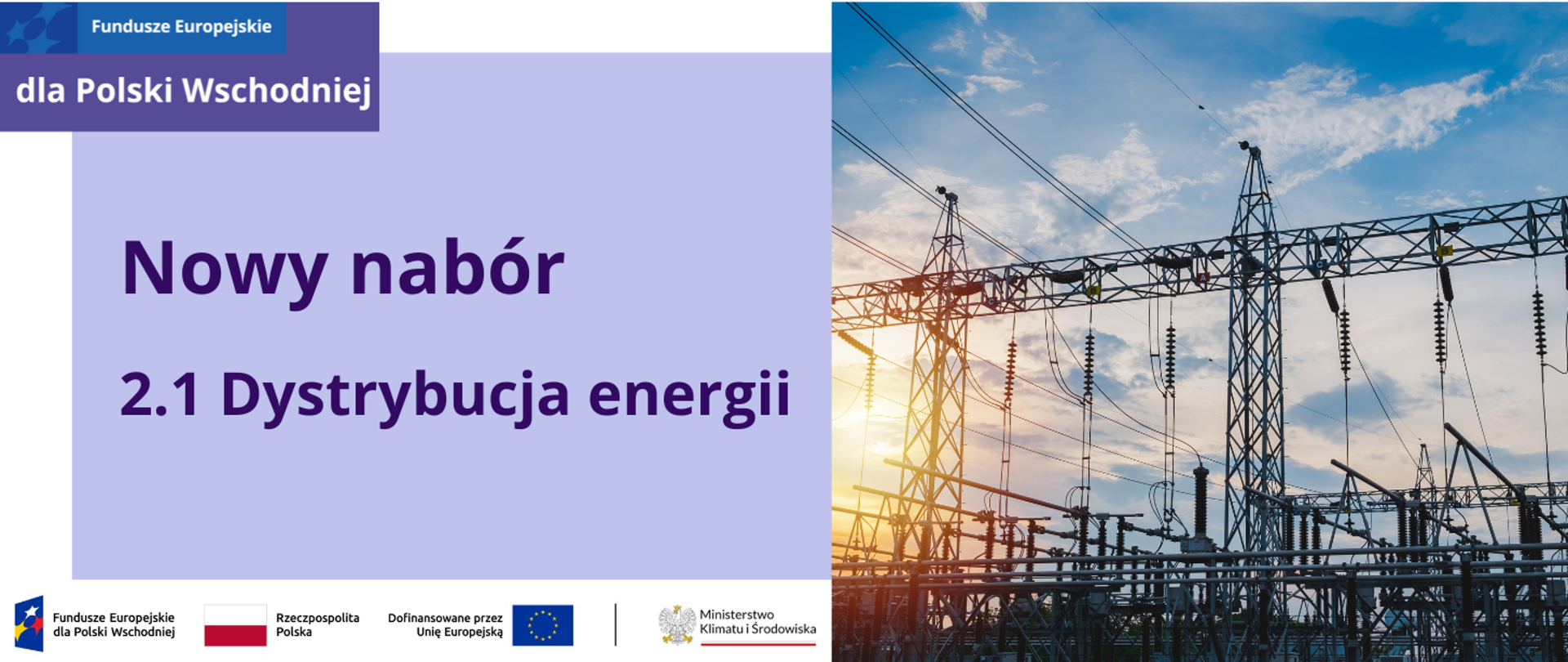 Plansza podzielona pionowo na dwie części. W lewej części w lewym górnym rogu jest zamieszczony logotyp programu Fundusze Europejskie dla Polski Wschodniej. W dolnej części jest ciąg logotypów złożonych ze znaku: programu Fundusze Europejskie dla Polski Wschodniej, barw Rzeczpospolitej Polskiej, Unii Europejskiej oraz Ministerstwa Klimatu i Środowiska. Na środku w białej ramce na jasnofioletowym tle napis: Nowy nabór: 2.1 Dystrybucja energii. W prawej część planszy jest zdjęcie systemów dystrybucji energii - sieci przesyłowych, w tle zachodzące słońce i błękitne niebo.