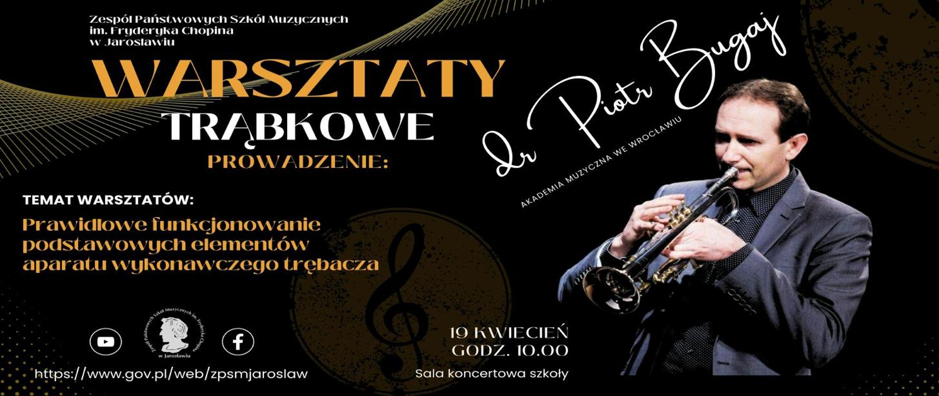 Baner na czarno szarym tle, na górze po lewej stronie białymi literami Zespół Państwowych Szkół Muzycznych im. F. Chopina w Jarosławiu, poniżej bardzo dużymi literami w kolorze ciemnożółtym WARSZTATY TRĄBKOWE, poniżej napis PROWADZENIE i po prawej stronie napis czcionką stylizowaną na ręczne pismo: dr Piotr Bugaj Akademia Muzyczna we Wrocławiu, poniżej podpisu zdjęcie grającego trębacza - dra Piotra Bugaja, po lewej stronie na wysokości zdjęcie napis TEMAT WARSZTATÓW: prawidłowe funkcjonowanie podstawowych elementów aparatu wykonawczego trębacza.
Na dole po lewej logotypy Youtube, ZPSM im. F. Chopina w Jarosławiu oraz Facebooka,
pod nimi adres szkoły: https://www.gov.pl/web/zpsmjaroslaw/ po prawej napis: 19 kwietnia godz. 10.00 Sala koncertowa szkoły