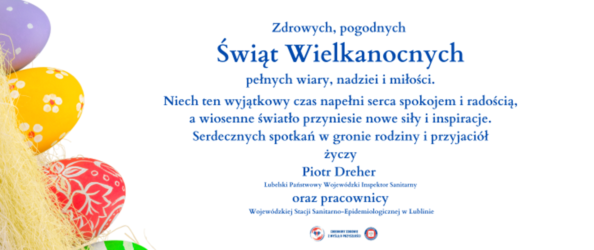Zdrowych, pogodnych Świąt Wielkanocnych pełnych wiary, nadziei i miłości.
Niech ten wyjątkowy czas napełni serca spokojem i radością,
a wiosenne światło przyniesie nowe siły i inspiracje.
Serdecznych spotkań w gronie rodziny i przyjaciół
życzy Piotr Dreher Lubelski Państwowy Wojewódzki Inspektor Sanitarny
oraz pracownicy Wojewódzkiej Stacji Sanitarno-Epidemiologicznej w Lublinie