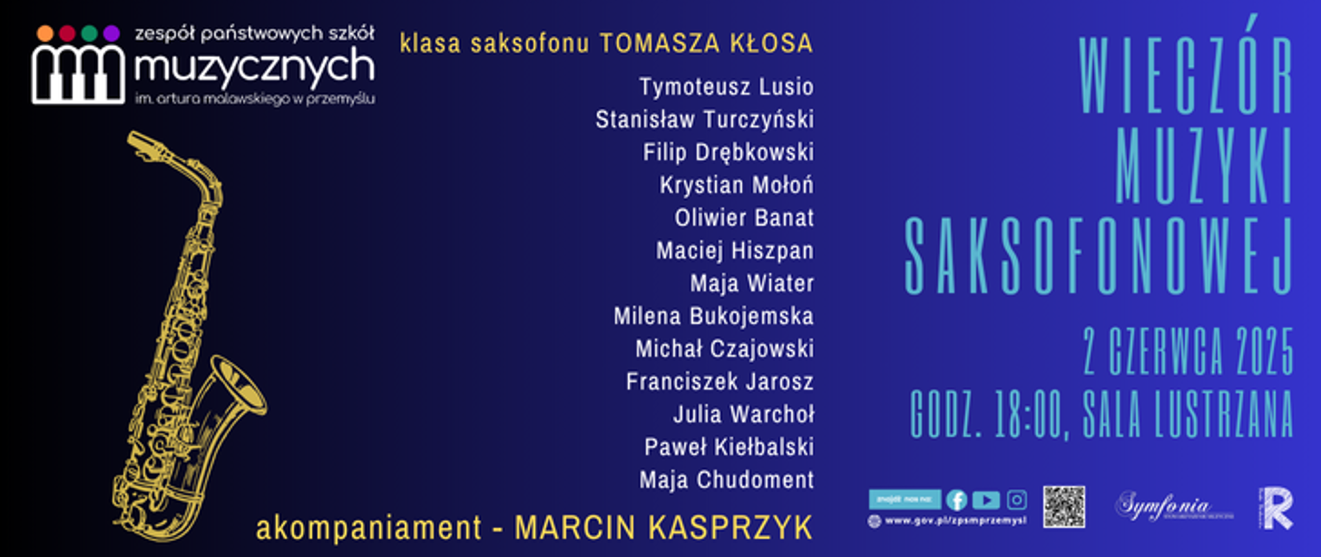 Plakat informacyjny promujący wydarzenie pt. "Wieczór Muzyki Saksofonowej", organizowane przez Zespół Państwowych Szkół Muzycznych im. Artura Malawskiego w Przemyślu.
Lewa część plakatu ma granatowe tło, na którym widnieje żółty rysunek saksofonu oraz informacje:
Klasa saksofonu Tomasza Kłosa
Lista wykonawców:
Tymoteusz Lusio, Stanisław Turczyński, Filip Drębkowski, Krystian Mohoń, Oliwier Banat, Maciej Hiszpan, Maja Wiater, Milena Bukojemska, Michał Czajowski, Franciszek Jarosz, Julia Warchoł, Paweł Kiełbalski, Maja Chudoment
Akompaniament – Marcin Kasprzyk
Prawa strona plakatu ma tło w kolorze niebieskiego gradientu z dużym napisem:
"Wieczór Muzyki Saksofonowej"
2 czerwca 2025
Godz. 18:00, Sala Lustrzana
Na dole znajdują się logotypy organizatorów oraz adres strony internetowej.