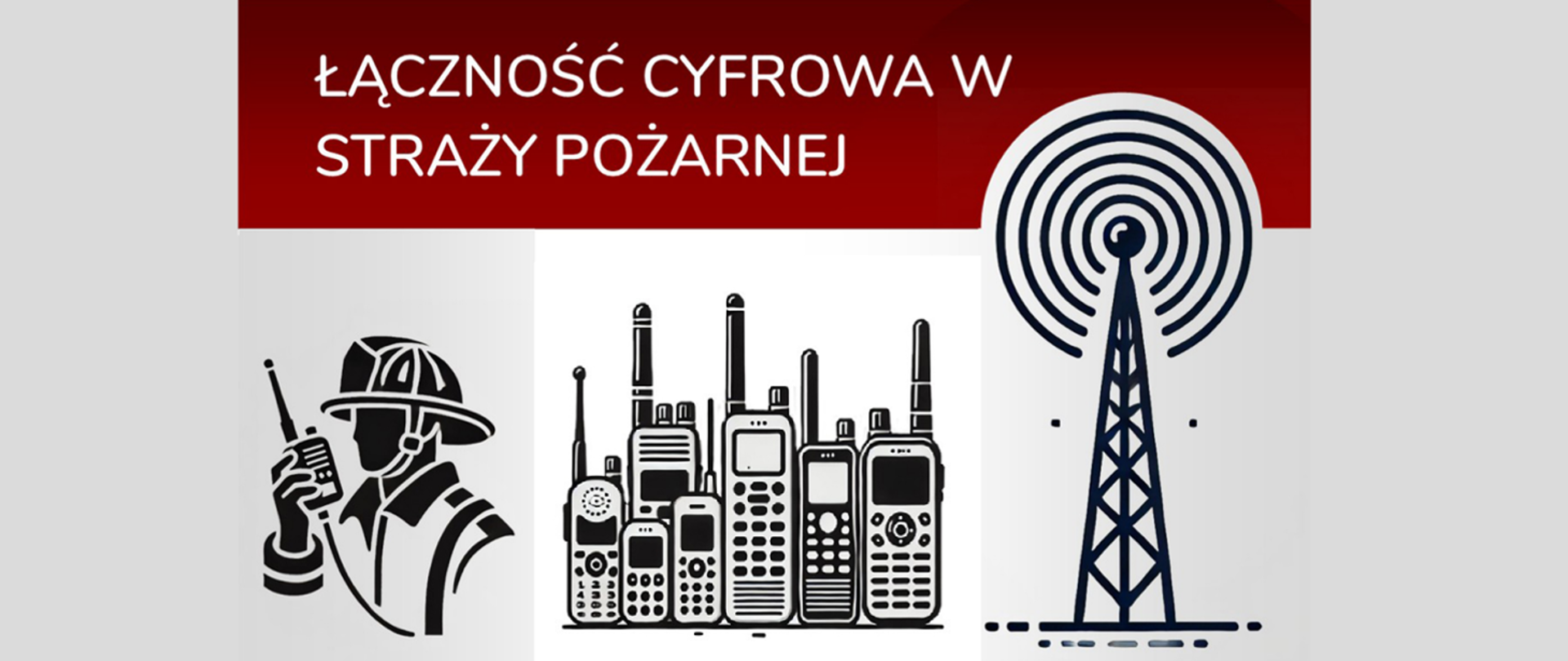 To jest pozioma grafika, podzielona na dwa główne paski kolorów: ciemnoczerwony u góry i biały na dole.
W ciemnoczerwonym pasku, w lewym górnym rogu, znajduje się duży biały tekst w języku polskim, ułożony w dwóch rzędach:ŁĄCZNOŚĆ CYFROWA W
STRAŻY POŻARNEJ
Poniżej paska z tekstem, na białym tle, znajdują się trzy ikony w stylu czarno-białym:
Po lewej stronie: profil strażaka w hełmie, trzymającego krótkofalówkę przy ustach.
Pośrodku: duża grupa różnych krótkofalówek i telefonów satelitarnych, ustawionych obok siebie.
Po prawej stronie: duży, szczegółowy maszt radiowy lub wieża telekomunikacyjna, z rozchodzącymi się od niego falami radiowymi.
Całość ma czysty i nowoczesny wygląd.