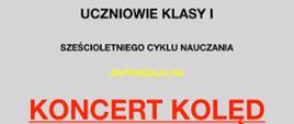 Plakat utrzymany jest w jasnej, stonowanej kolorystyce – tło ma jednolity, jasnoszary odcień, na którym rozmieszczono czytelne bloki tekstu w różnych kolorach i wielkościach czcionek. U góry, dużymi czarnymi literami umieszczono informację „Uczniowie klasy I”, a pod nią, również czarnym tekstem, doprecyzowanie „sześcioletniego cyklu nauczania”. Następnie pojawia się żółty napis „Zapraszają na”, poniżej duży, czerwony, podkreślony napis „Koncert kolęd”, wyróżniający się intensywnym kolorem i rozmiarem. 