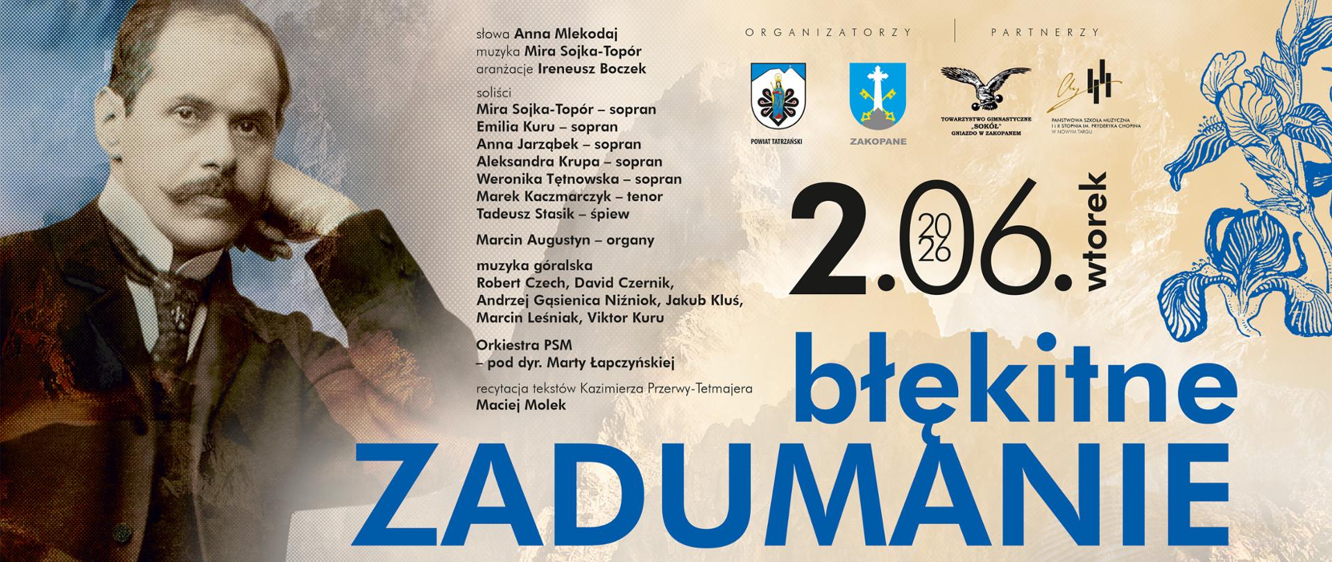 Plakat zapowiada wydarzenie kulturalne zatytułowane „Błękitne zadumanie. Impresja słowno-muzyczna”, które odbędzie się 2 czerwca 2026 roku w Zakopanem. Okazją jest 40. rocznica sprowadzenia prochów poety Kazimierza Przerwy-Tetmajera do Zakopanego. Po lewej stronie umieszczono archiwalny, czarno-biały portret Kazimierza Przerwy-Tetmajera wspierającego głowę na dłoni. Tło stanowi stonowany, jasny motyw tatrzańskich szczytów, co bezpośrednio nawiązuje do Podhala. Po prawej stronie widnieje delikatna, linearna grafika przedstawiająca niebieskie irysy (błękitne kwiaty nawiązujące do tytułu wydarzenia). Kolorystyka opiera się na odcieniach błękitu, granatu, bieli oraz sepii, co nadaje plakatowi elegancki i nostalgiczny charakter. Centrum i prawą stronę dominuje duża, wyraźna data oraz główny, napisany wielkimi literami tytuł wydarzenia: ZADUMANIE. W górnej części umieszczono logotypy organizatorów i partnerów (m.in. Powiat Tatrzański, Zakopane, Towarzystwo Gimnastyczne „Sokół”). Po lewej stronie (obok portretu) drobnym drukiem wypisano bogatą listę wykonawców: autorów słów i muzyki, solistów, muzyków grających muzykę góralską, organisty oraz orkiestry. Na dole w czytelny sposób wyszczególniono harmonogram i miejsca uroczystości: godz. 16:30 – Stary Cmentarz na Pęksowym Brzyzku (uroczystości rocznicowe). godz. 18:00 – Kino Sokół przy ul. Orkana 2 (impresja słowno-muzyczna).