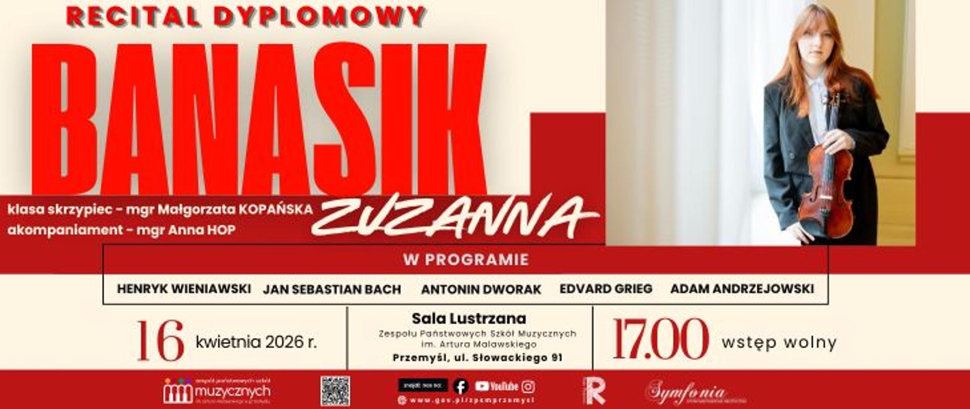 Plakat zapowiada Recital Dyplomowy Zuzanny Banasik, który odbędzie się 16 kwietnia 2026 roku o godzinie 17:00 w Sali Lustrzanej Zespołu Państwowych Szkół Muzycznych im. Artura Malawskiego w Przemyślu. Młoda skrzypaczka, kształcąca się w klasie skrzypiec mgr Małgorzaty Kopańskiej, zaprezentuje program obejmujący dzieła wybitnych kompozytorów: Henryka Wieniawskiego, Jana Sebastiana Bacha, Antonína Dvořáka, Edvarda Griega oraz Adama Andrzejowskiego. Podczas występu solistce towarzyszyć będzie przy fortepianie mgr Anna Hop.
Grafika informacyjna, utrzymana w wyrazistej czerwono-białej kolorystyce, zawiera portret artystki trzymającej instrument oraz logotypy organizatorów i partnerów wydarzenia. Na koncert, stanowiący zwieńczenie pewnego etapu edukacji muzycznej, przewidziano wstęp wolny dla wszystkich zainteresowanych.