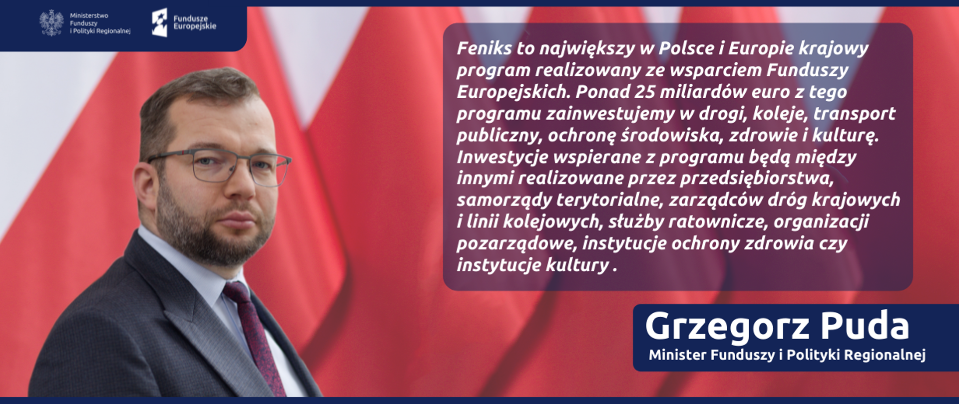 Na grafice zdjęcie ministra Grzegorza Pudy i jego cytat: "FEnIKS to największy w Polsce i Europie krajowy program realizowany ze wsparciem Funduszy Europejskich. Ponad 25 miliardów euro z tego programu zainwestujemy w drogi, koleje, transport publiczny, ochronę środowiska, zdrowie i kulturę. Inwestycje wspierane z programu będą między innymi realizowane przez przedsiębiorstwa, samorządy terytorialne, zarządców dróg krajowych i linii kolejowych, służby ratownicze, organizacji pozarządowe, instytucje ochrony zdrowia czy instytucje kultury".