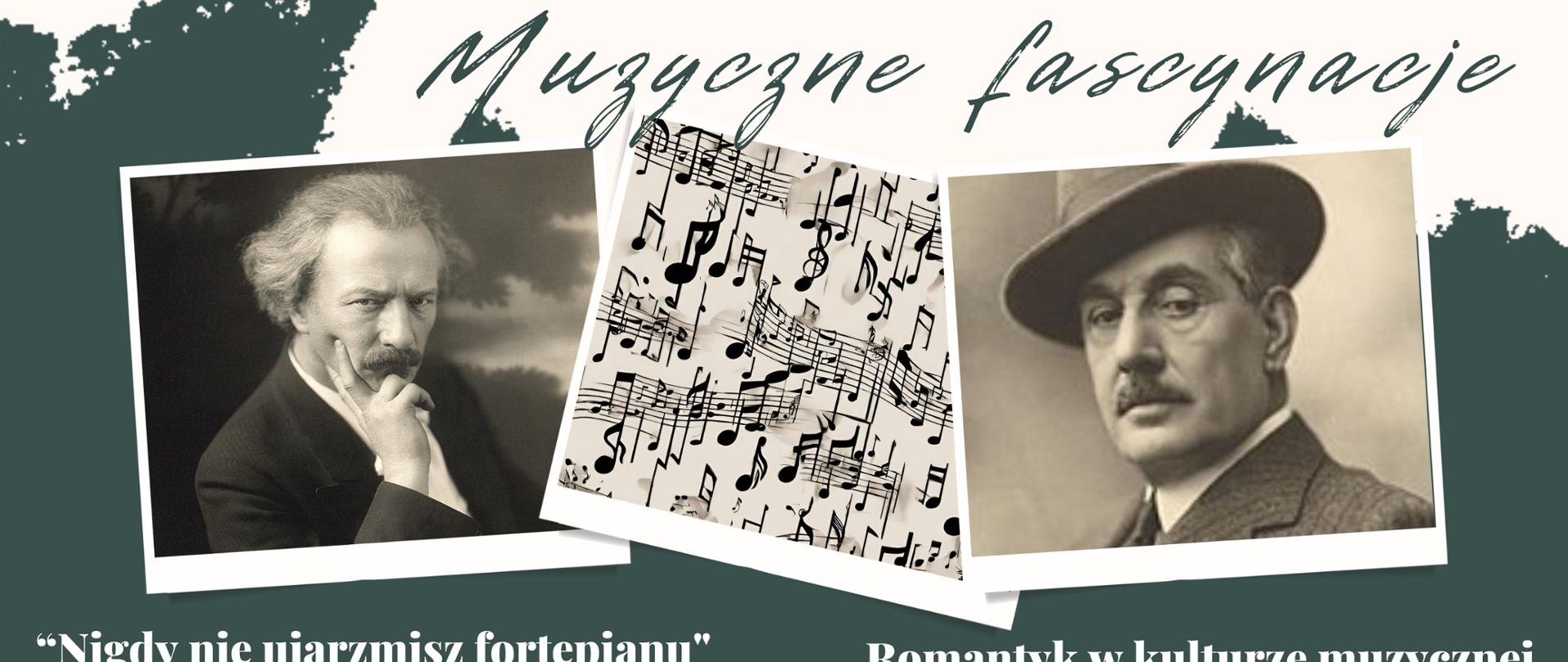 Plakat w kolorze szarozielonym zawierający w centralnej części trzy zdjęcia.
Pierwsze od lewej przedstawia Ignacego Jana Paderewskiego, który
podpiera ręką głowę. Zdjęcie w środku to abstrakcyjnie i swobodnie
porozrzucane nuty. Zdjęcie z prawej strony przedstawia Giacomo
Pucciniego w kapeluszu. Zdjęcia są czarno-białe. Poniżej zdjęć znajdują
się informacje dotyczące tytułów i terminów wykładów związanych z
artystami. Na dole plakatu widnieje informacja o Pani doktor prowadzącej
wykłady oraz logo szkoły.