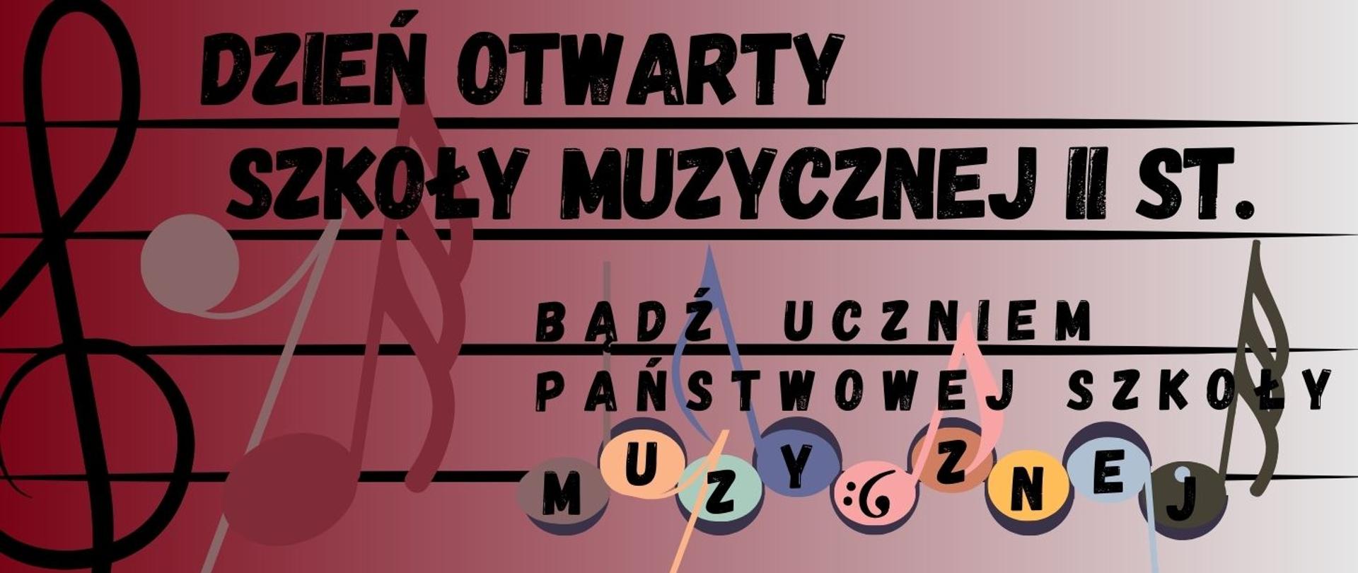 Grafika prostokątna. Tło - gradient przechodzący od koloru bordowego do bieli a na nim z lewej strony część pięciolinii i klucza wiolinowego. Nad i pod pierwszą widoczną pięciolinią znajduje się czarny napis DZIEŃ OTWARTY SZKOŁY MUZYCZNEJ II STOPNIA. Przy trzeciej pięciolinii znajduje się czarny napis BĄDŹ UCZNIEM PAŃSTWOWEJ SZKOŁY, a na czwartej pięciolinii znajduje się 9 kolorowych nutek a w nich czarne literki tworzące wyraz muzycznej.