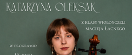 Plakat promujący recital dyplomowy Katarzyny Oleksak z klasy wiolonczeli Macieja Łacnego. Centralną część grafiki zajmuje zdjęcie młodej kobiety ubranej w czarną suknię, stojącej z wiolonczelą na tle ciemnozielonej ściany. Na plakacie umieszczono informacje o wydarzeniu: recital dyplomowy odbędzie się 25 maja 2026 roku o godzinie 17:00 w Państwowej Szkole Muzycznej I i II stopnia imienia Ignacego Jana Paderewskiego w Stalowej Woli. W programie znajdują się utwory Jana Sebastiana Bacha, Friedricha Dotzauera, Henry’ego Ecclesa, Giuseppe Verdiego oraz Felixa Mendelssohna. Akompaniament fortepianowy zapewnia Ryszard Marchewka. Dominują kolory zielony, czarny i brązowy, a typografia ma elegancki, klasyczny charakter.