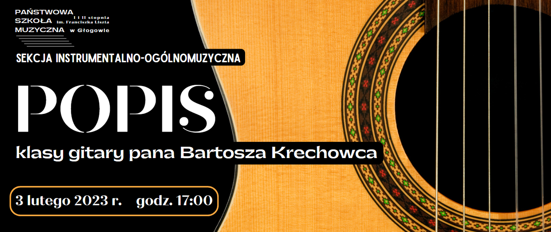 Tło czarne, napisy białe. Napisy wyrównane do lewej strony. Prawą część zajmuje zdjęcie powiększonego fragmentu gitary - widoczny fragment żółtego pudła rezonansowego. ozdobny otwór rezonansowy, pięć strun. Treść napisów: w lewym górnym rogu białe logo z pełną nazwą szkoły i pięciolinią, pod nim: "SEKCJA INSTRUMENTALNO-OGÓLNOMUZYCZNA", w centrum: "POPIS" (wyróżniony największą czcionką), pod nim: "klasy gitary pana Bartosza Krechowca", w lewym dolnym rogu data: "3 lutego 2023 r. godz. 17:00". Data znajduje się w żółtym obramowaniu z zaokrąglonymi brzegami.