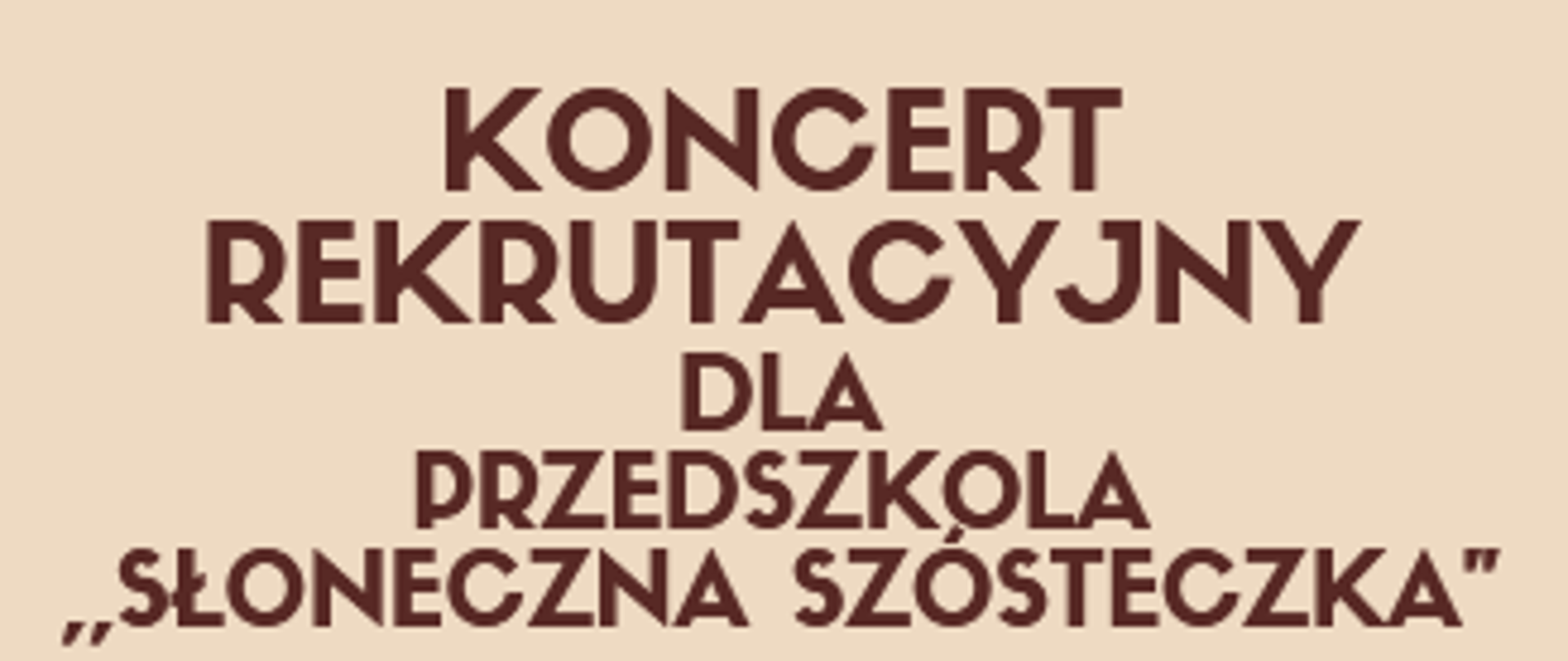 Plakat podzielony na dwie części rozdzielone łukowato zmianą koloru . Górna część kolor ecru, dolna część kolor pomarańczowy.
W górnej część tekst koloru brązowego:
Państwowa Szkoła Muzyczna I stopnia im. Emila Młynarskiego
KONCERT REKRUTACYJNY
dla przedszkola "Słoneczna Szósteczka"
17 kwietnia 2023 godzi. 9.15 - Sala Koncertowa.
W dolnej części animowane instrumenty - werbel z pałeczkami, trąbka, grzechotki. Także brązowe nutki - ósemki i szesnastki.