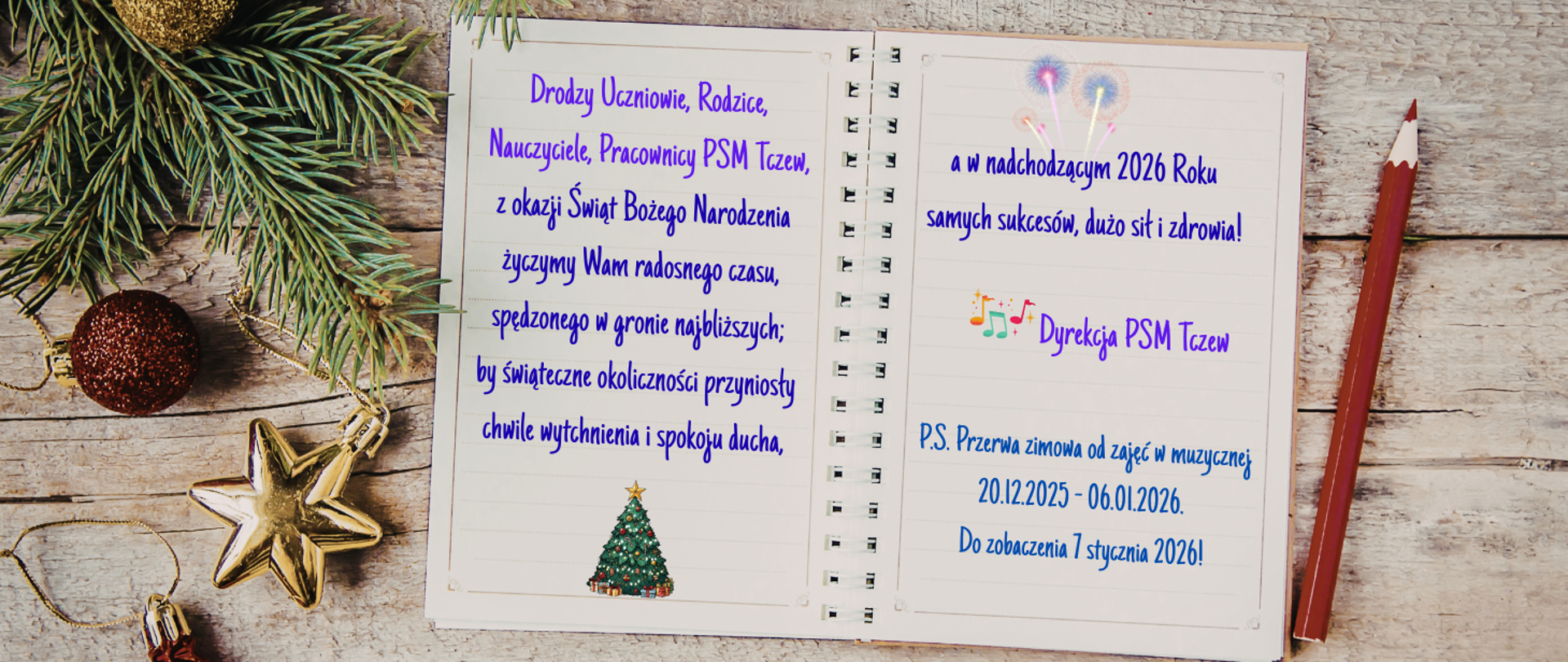 Zdjęcie bielonych desek, a na tym w centralnej części otwarty zeszyt z zapisanymi życzeniami, czerwona kredka, gałązka choinki, bombki. Treść życzeń: Drodzy Uczniowie, Rodzice, Nauczyciele, Pracownicy PSM Tczew, z okazji Świąt Bożego Narodzenia życzymy Wam radosnego czasu, spędzonego w gronie najbliższych; by świąteczne okoliczności przyniosły chwile wytchnienia i spokoju ducha, a w nadchodzącym 2026 Roku samych sukcesów, dużo sił i zdrowia! Dyrekcja PSM Tczew P.S. Przerwa zimowa od zajęć w muzycznej 20.12.2025 - 06.01.2026. DO zobaczenia 7 stycznia 2026!