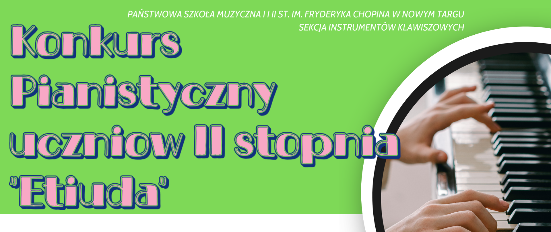 Grafika plakatu to w półokręgu fragment klawiatury fortepianu na której grają dwie ręce. Obok grafiki klawiatury w kółku logo szkoły. Na plakacie znajdują się następujące informacje: Pełna nazwa szkoły i sekcji organizującej konkurs: Państwowa Szkoła Muzyczna I i II st. im. Fryderyka Chopina w Nowym Targu, Sekcja Instrumentów Klawiszowych. Dalej pełna nazwa wydarzenia: Konkurs Pianistyczny uczniów drugiego stopnia Etiuda, Następnie data i miejsce wydarzenia. Przy odnośnikach następujące informacje: sala koncertowa, 16 grudnia poniedziałek 2024 r., godz. 15.30. Serdecznie zapraszamy
