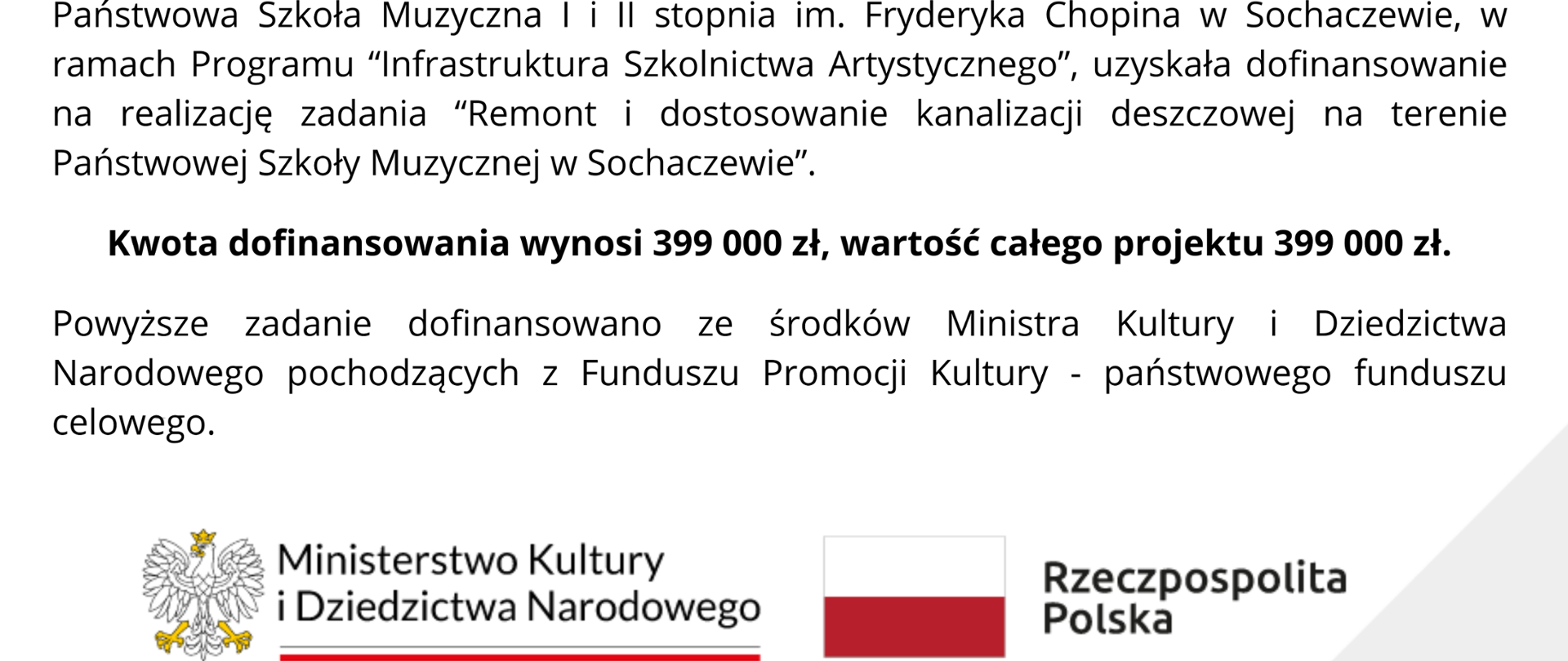 Tło białe, lewy górny i dolny prawy róg grafiki szary. W prawym górnym rogu logo PSM w Sochaczewie, na dole loko MKiDN i logo: flaga Polski z napisem Rzeczpospolita Polska. W centrum grafiki informacje: Państwowa Szkoła Muzyczna I i II stopnia im. Fryderyka Chopina w Sochaczewie, w ramach Programu “Infrastruktura Szkolnictwa Artystycznego”, uzyskała dofinansowanie na realizację zadania “Remont i dostosowanie kanalizacji deszczowej na terenie Państwowej Szkoły Muzycznej w Sochaczewie”. Kwota dofinansowania wynosi 399 000 zł, wartość całego projektu 399 000 zł. Powyższe zadanie dofinansowano ze środków Ministra Kultury i Dziedzictwa Narodowego pochodzących z Funduszu Promocji Kultury - państwowego funduszu celowego.