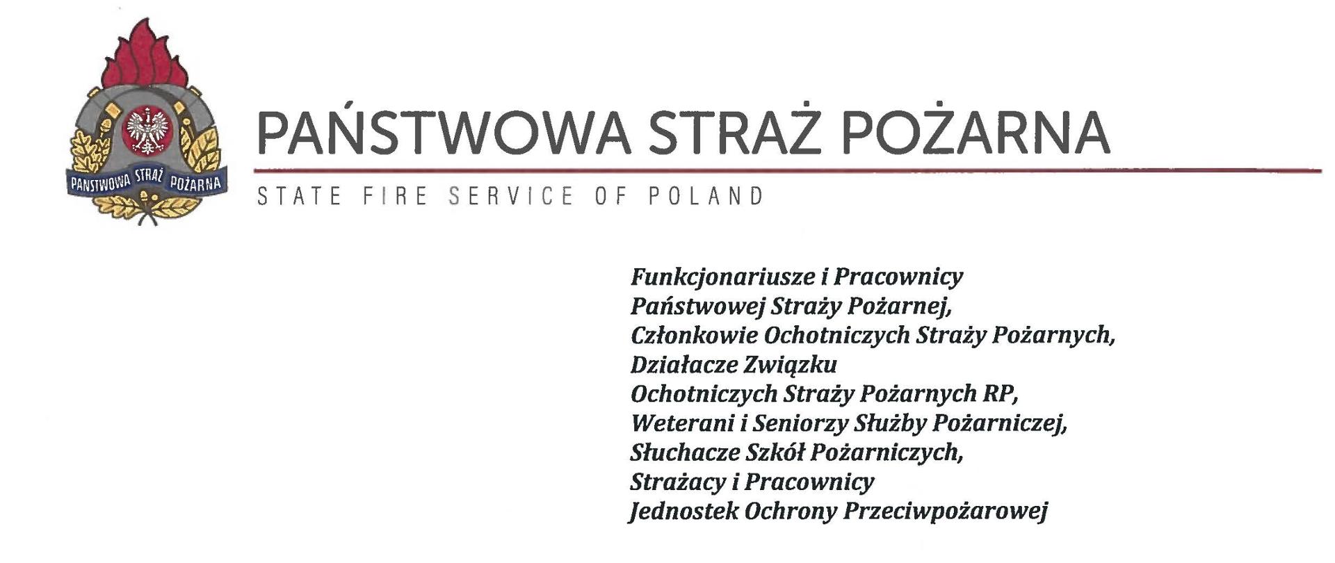 logo Państwowej Straży Pożarnej obok napis Państwowa Straż Pożarna i State Fire Service of Poland
poniżej tekst:
Funkcjonariusze i Pracownicy Państwowej Straży Pożarnej,
Członkowie Ochotniczych Straży Pożarnych, Działacze Związku
Ochotniczych Straży Pożarnych RP, Weterani i Seniorzy Służby Pożarniczej, Słuchacze Szkół Pożarniczych,
Strażacy i Pracownicy
Jednostek Ochrony Przeciwpożarowej
Dzień Strażaka to dla nas zawsze wielkie święto. Tegoroczne obchody przypadają w roku jubileuszu 30-lecia powołania Państwowej Straży Pożarnej jako formacji mundurowej, gotowej do prowadzenia działań ratowniczych w czasie pożarów, klęsk żywiołowych oraz likwidacji miejscowych zagrożeń. To szczególna okazja, aby na ręce wszystkich Państwa zaangażowanych w ochronę przeciwpożarową, ratownictwo, ochronę ludności i obronę cywilną skierować serdeczne życzenia wytrwałości w tej niełatwej i jakże wymagającej służbie. Jednocześnie pragniemy podziękować za stałą gotowość do wszelkich wyzwań jakie stawia przed nami życie.
Szczególnie intensywne były dla nas minione dwa lata. Liczba interwencji wzrosła o sto tysięcy i obecnie waha się w okolicach niemal sześciuset tysięcy rocznie. Podejmujemy głównie działania ratownicze i to w coraz szerszym zakresie. Wcześniej koronawirus, a w tym roku pomoc związana z agresją Rosji na Ukrainę pokazały, jak wszechstronną i uniwersalną służbą ratowniczą jesteśmy. Każdy kolejny roku przynosi nowe zadania, z którymi przychodzi nam się mierzyć. Mimo to stajemy na wysokości zadania i jesteśmy wszędzie tam, gdzie jesteśmy potrzebni. W tym miejscu składamy podziękowania wszystkim, którzy angażują się w te działania, podejmują trud, poświęcają się dla dobra drugiego człowieka.
Minione trzy dekady sprzyjają refleksji, skłaniają do podsumowań i pozwalają po raz kolejny docenią dorobek naszych poprzedników. Jest to solidny fundament dla dalszego rozwoju we wszystkich obszarach bezpieczeństwa. W tym miejscu szczególne podziękowania należą się właśnie naszym poprzednikom, którzy angażowali się w rozwój formacji. Co należy podkreślić, jubileusz ten zbiega się z uchwaleniem ustawy o Ochotniczych Strażach Pożarnych. Musimy pamiętać, że dopiero połączenie dwóch potencjałów ratowniczych - zawodowego i ochotniczego - tworzy trwałą podstawę naszego systemu bezpieczeństwa.
W dniu tego wspaniałego święta pragniemy życzyć wszelkiej pomyślności w wypełnianiu obowiązków zawodowych oraz w życiu osobistym. Niech nasz patron święty Florian wspomaga w codziennych zobowiązaniach i dodaje sił w realizowaniu niełatwej służby na rzecz bliźnich, którzy zostali doświadczeni przez los.
sygnatariusze:
Zastępca Komendanta Głównego Państwowej Straży Pożarnej nadbrygadier Arkadiusz Przybyła
Zastępca Komendanta Głównego Państwowej Straży Pożarnej nadbrygadier Adam Konieczny
Zastępca Komendanta Głównego Państwowej Straży Pożarnej nadbrygadier Krzysztof Hejduk
Komendant Główny Państwowej Straży Pożarnej nadbrygadier Andrzej Bartkowiak
