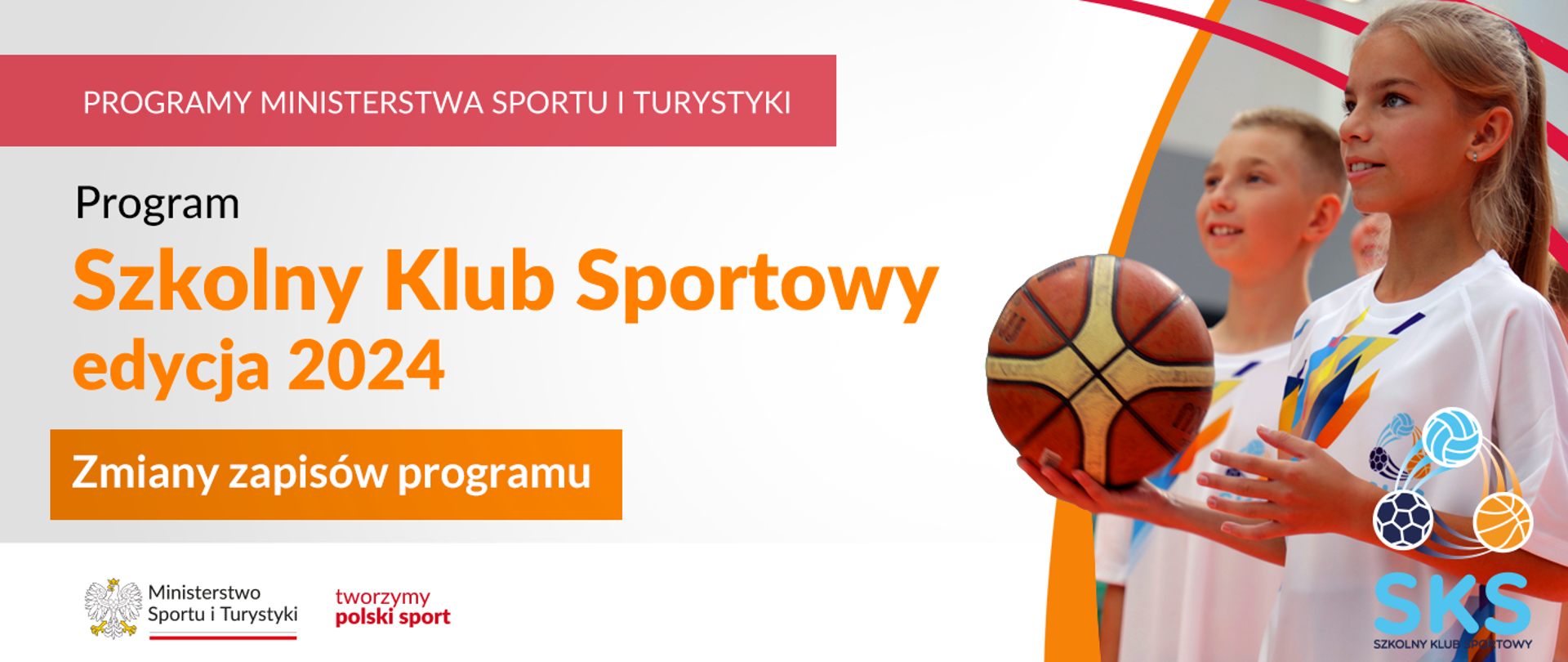 Grafika. Z lewej strony od góry napisy: (1) na czerwonym pasku dużymi białymi literami: PROGRAMY MINISTERSTWA SPORTU I TURYSTYKI, (2) Na jasnym tle czarnymi literami: Program, (3) na jasnym tle pomarańczowymi literami: Szkolny Klub Sportowy edycja 2024, (4) na pomarańczowym pasku białymi literami: Zmiany zapisów programu. Na dole na białym pasku logotypy MSiT oraz tworzymy polski sport. Z prawej strony zdjęcie dwójki dzieci - chłopca i dziewczynki. Dziewczynka trzyma w ręku piłkę. W prawym dolnym rogu logotyp SKS.