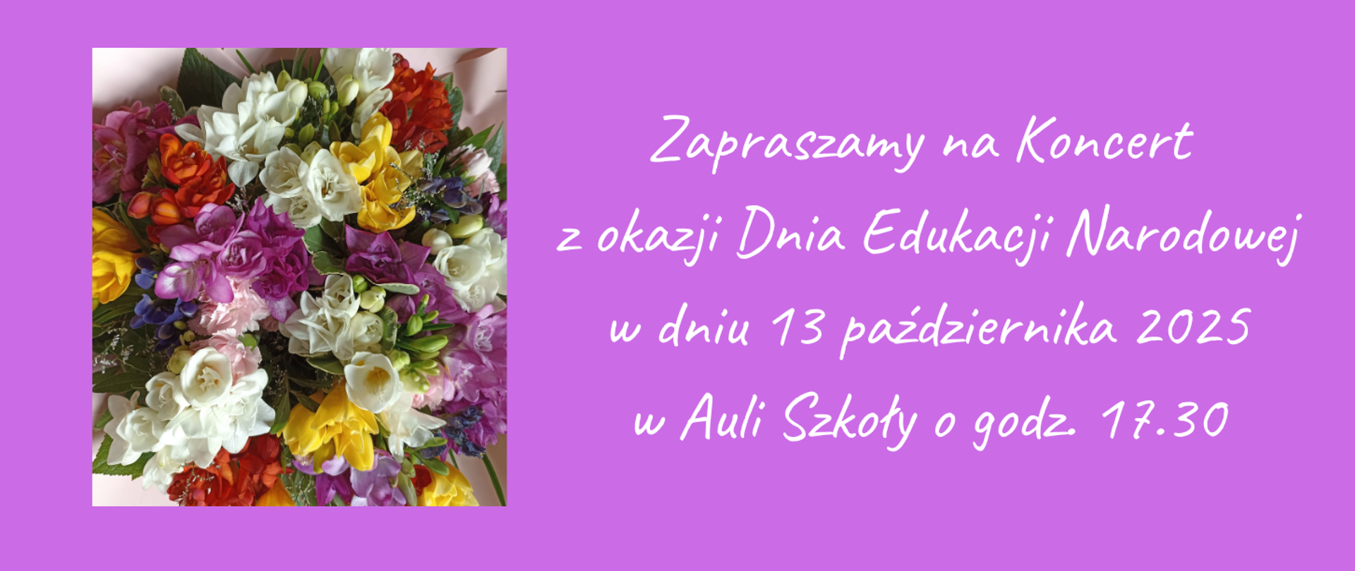 Na jasnoróżowym tle, z lewej strony zdjęcie bukietu kolorowych kwiatów, z prawej strony tekst w kolorze białym "Zapraszamy na Koncert z okazji Dnia Edukacji Narodowej w dniu 13 października 2025 w Auli Szkoły godz. 17.30"