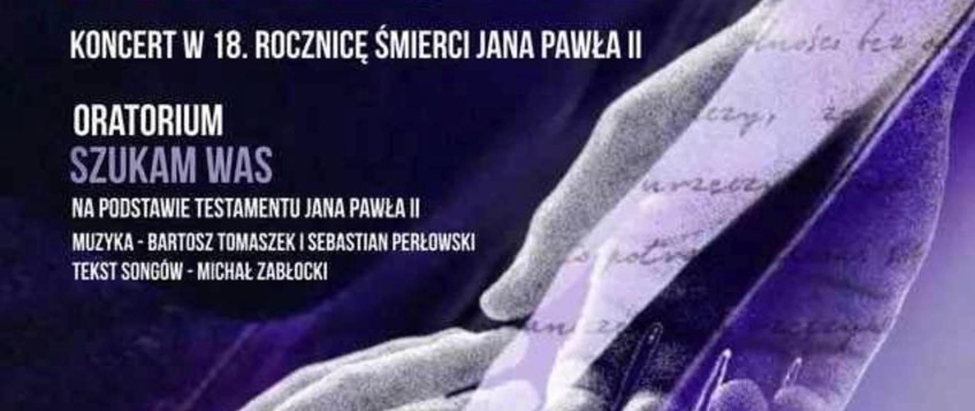 Grafika - afisz koncertu. Tło fioletowe w odcieniach. Na górze logo Filharmonii Częstochowskiej, data 1 kwietnia 2023 sobota, sala koncertowa, godz. 18.00. Poniżej Napisy: ORATORIUM PAPIESKIE - KONCERT W 18. ROCZNICĘ ŚMIERCI JANA PAWŁA II - ORATORIUM "SZUKAM WAS" na podstawie testamentu Jana Pawła II - muzyka Bartosz Tomaszek i Sebastian Perłowski, tekst songów - Michał Zabłocki. Poniżej w prawym dolnym rogu wymienieni są wykonawcy. Na samym dole loga instytucji wspierających organizację koncertu. W centrum po skosie dwie dotykające się dłonie.