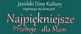 Na ciemnozielonym tle bukiet kolorowych kwiatów, nad nim tytuł koncertu w kolorze białym:
Najpiękniejsze Przeboje - dla Mam. U dołu plakatu logotypy organizatorów i sponsora: Jasielskiego Domu Kultury, Państwowej Szkoły Muzycznej I stopnia w Jaśle, Prywatnej Szkoły Muzycznej I i IIstopnia w Jaśle, Toyota Jasło