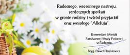 Po lewej stronie na kartce widoczny jest wiklinowy kosz, w którym znajdują się bazie. Przed koszykiem widać kolorowe jajka pisanki. Jajka są w kolorach żółtym i zielonym. W tle za koszem i jajkami widoczne są jeszcze biało - żółte kwiaty. Po prawej stronie karki znajdują się zapisane w formie tekstu życzenia: Zdrowych, Pogodnych Świąt Wielkanocnych, przepełnionych wiarą, nadzieją i miłością. Radosnego, wiosennego nastroju, serdecznych spotkań w gronie rodziny i wśród przyjaciół oraz wesołego "Alleluja". Komendant Miejski Państwowej Straży Pożarnej w Radomiu bryg. Paweł Fliszkiewicz