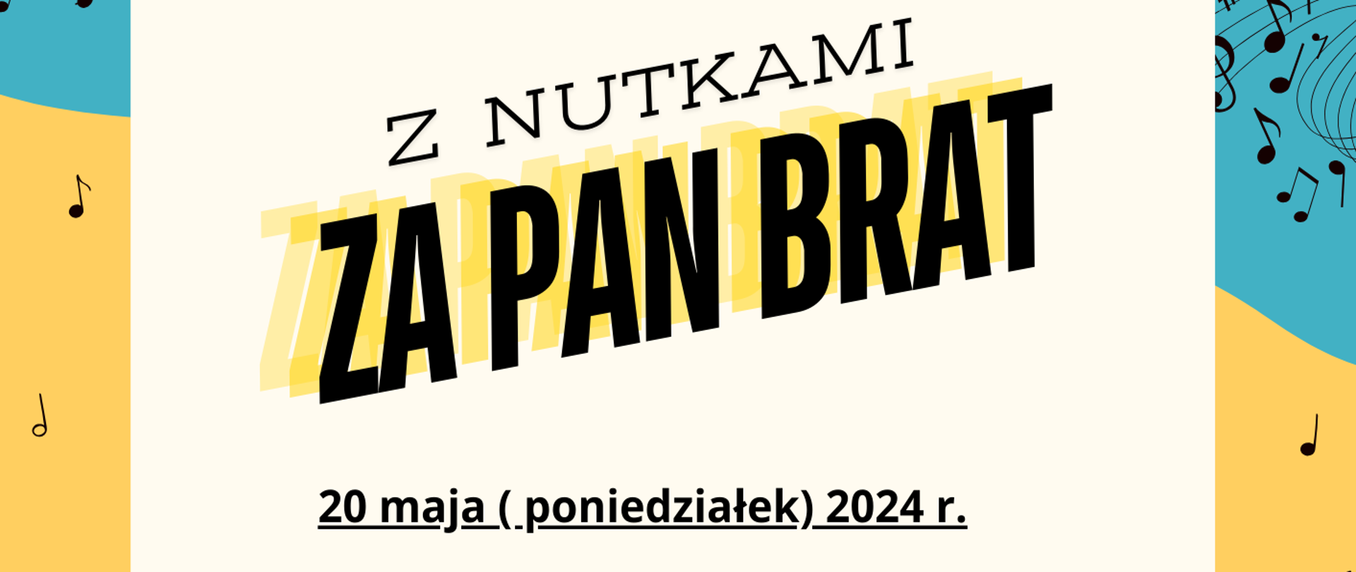 Ramka plakatu jest w kolorach żółto-pomarańczowo-niebieskich z rozrzuconymi nutkami i pięciolinią. Na dole plakatu z lewej strony obrazek przedstawiający kwartet: pianistę, gitarzystę, kontrabasistę oraz saksofonistkę. Z prawej strony w rogu obrazek klęczącego na jednym kolanie grającego saksofonisty. W lewym górnym rogu logo szkoły. Na plakacie znajdują się następujące informacje: Pełna nazwa szkoły oraz sekcji organizującej konkurs. -Państwowa Szkoła Muzyczna I i II st. im. Fryderyka Chopina w Nowym Targu, Sekcja Przedmiotów Ogólnomuzycznych. Dalej zaproszenie na konkurs piosenki i czytania nut głosem dla uczniów szkoły muzycznej I stopnia dla klas I - III cyklu sześcioletniego oraz dla klas pierwszych cyklu czteroletniego. Na środku pełna nazwa wydarzenia Z Nutkami za Pan Brat. Następnie data czas i miejsce wydarzenia: 20 maja poniedziałek 2024 r. godz. 15.30 w nowej sali kameralnej oraz w sali koncertowej.