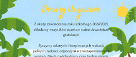 Ilustracja przedstawia plażę z żółtym piaskiem, lazurowym morzem i błękitnym niebem. Po bokach znajdują się zielone palmy, a w prawym górnym rogu świeci żółte słońce z promieniami. Na środku umieszczono tekst w języku polskim, który zaczyna się od nagłówka „Drodzy Uczniowie” napisanego żółtą czcionką. Poniżej, czarną czcionką, widnieją życzenia z okazji zakończenia roku szkolnego 2024/2025. Tekst zawiera gratulacje dla uczniów oraz życzenia udanych, bezpiecznych wakacji, pełnych radości, odpoczynku i niezapomnianych wrażeń. Podkreślono również, że czas wakacji to okazja do naładowania baterii przed kolejnym rokiem szkolnym. Całość kończy się zdaniem: „Wszystkim życzymy szczęśliwego powrotu do szkoły!”.