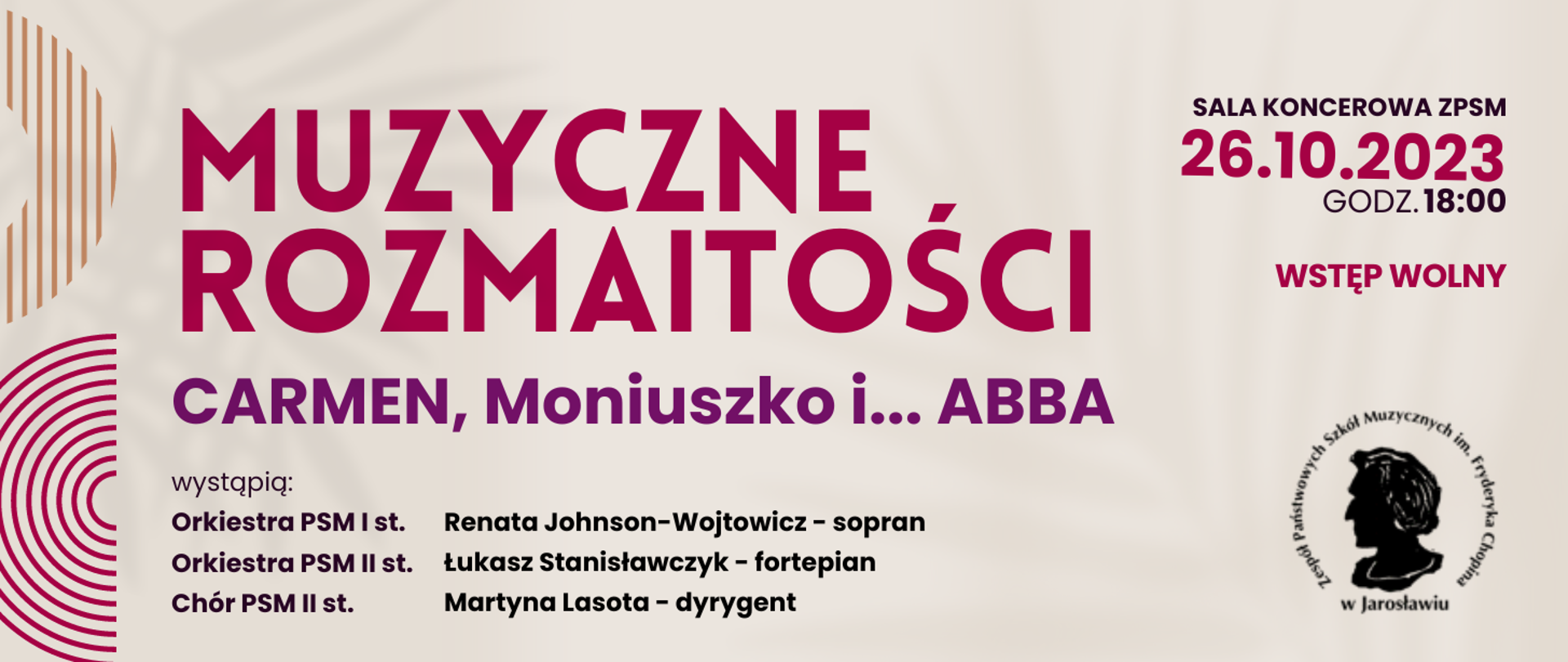 Baner na beżowym tle, po lewej stronie ozdobne elementy graficzne składające się w kolorowych łuków zbudowanych z równolegle prowadzonych linii, na środku tekst: MUZYCZNE ROZMAITOŚCI Carmen, Moniszuko i... ABBA, wystąpią:
Orkiestra PSM I st.
Orkiestra PSM II st.
Chór PSM II st.
Renata Johnson-Wojtowicz - sopran
Łukasz Stanisławczyk - fortepian
Martyna Lasota - dyrygent
po prawej stronie na dole czarny logotyp ZPSM im. F. Chopina w Jarosławiu,