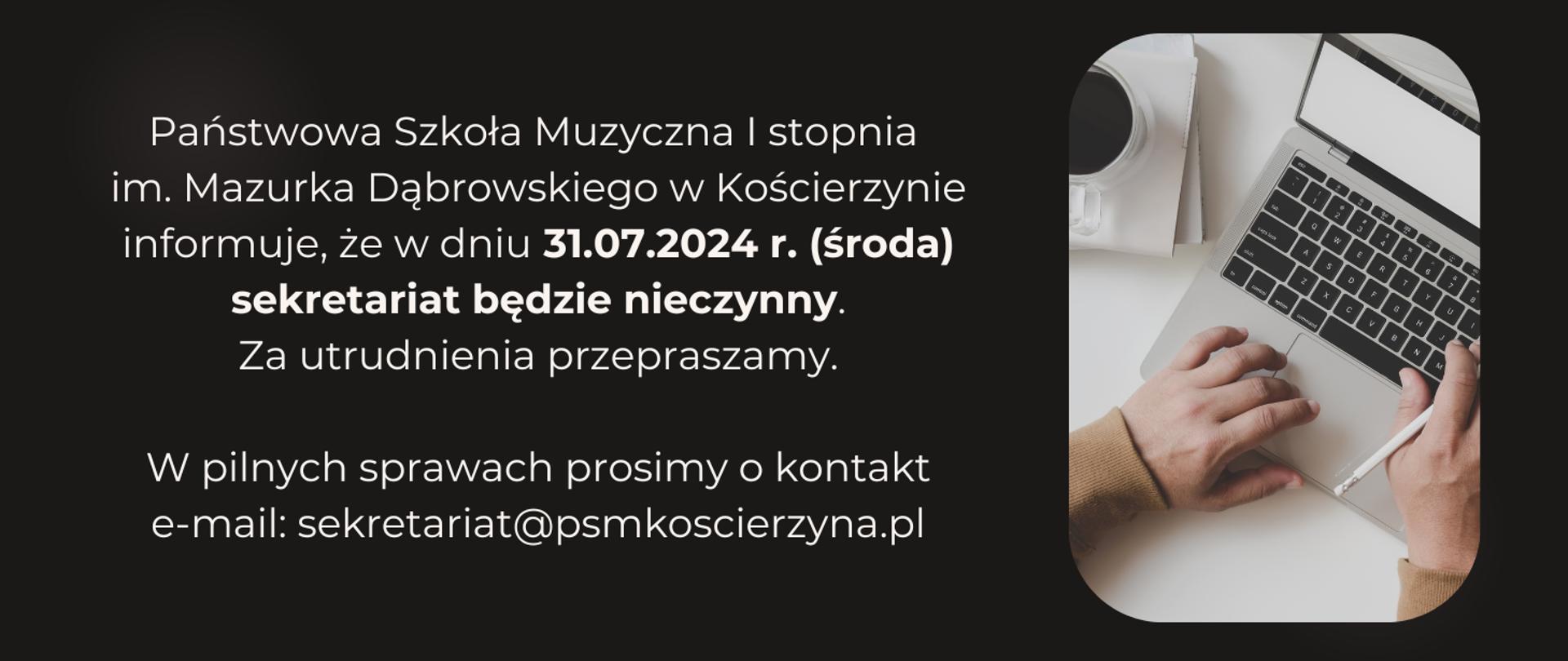 Tło obrazka w kolorze czarnym. Po lewej stronie na obrazku napis: "Państwowa Szkoła Muzyczna I stopnia im. Mazurka Dąbrowskiego w Kościerzynie informuje, że w dniu 31.07.2024 r. (środa) sekretariat będzie nieczynny. Za utrudnienia przepraszamy. W pilnych sprawach prosimy o kontakt e-mail: sekretariat@psmkoscierzyna.pl". Po prawej stronie obrazka laptop na biurku, obok kawa w białej filiżance . Na klawiaturze laptopa dłonie.