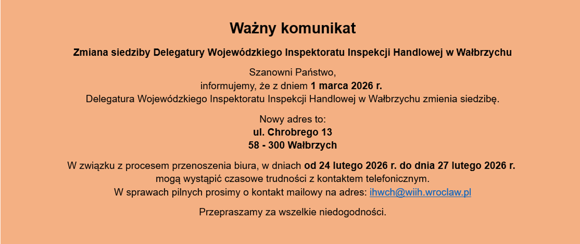 Informacja o treści: Ważny komunikat. Zmiana siedziby Delegatury Wojewódzkiego Inspektoratu Inspekcji Handlowej w Wałbrzychu
Szanowni Państwo, informujemy, że z dniem 1 marca 2026 r. Delegatura Wojewódzkiego Inspektoratu Inspekcji Handlowej w Wałbrzychu zmienia siedzibę.
Nowy adres to:
ul. Chrobrego 13
58 - 300 Wałbrzych
W związku z procesem przenoszenia biura, w dniach od 24 lutego 2026 r. do dnia 27 lutego 2026 r. mogą wystąpić czasowe trudności z kontaktem telefonicznym.
W sprawach pilnych prosimy o kontakt mailowy na adres: ihwch@wiih.wroclaw.pl
Przepraszamy za wszelkie niedogodności.
