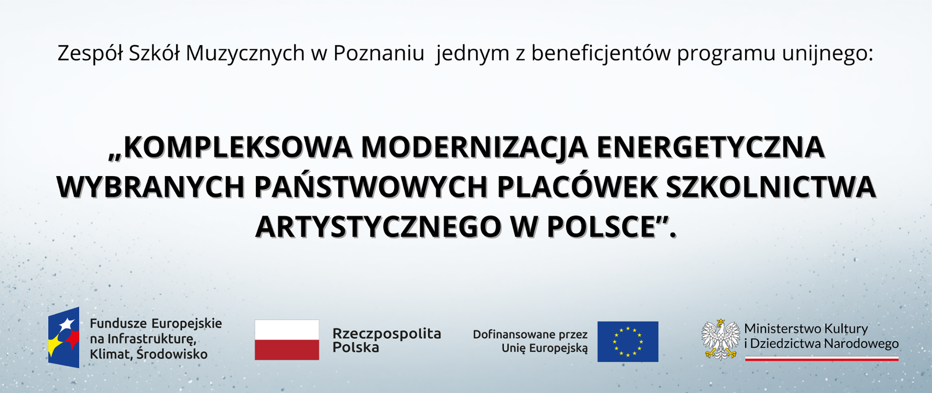 Oto propozycja tekstu alternatywnego dla przesłanej grafiki:
Tekst alternatywny:
Baner informacyjny informujący, że Zespół Szkół Muzycznych w Poznaniu jest beneficjentem programu unijnego pod nazwą: „KOMPLEKSOWA MODERNIZACJA ENERGETYCZNA WYBRANYCH PAŃSTWOWYCH PLACÓWEK SZKOLNICTWA ARTYSTYCZNEGO W POLSCE”. Na dole znajdują się logotypy: Funduszy Europejskich na Infrastrukturę, Klimat i Środowisko, barwy Rzeczypospolitej Polskiej, flagi Unii Europejskiej oraz Ministerstwa Kultury i Dziedzictwa Narodowego.