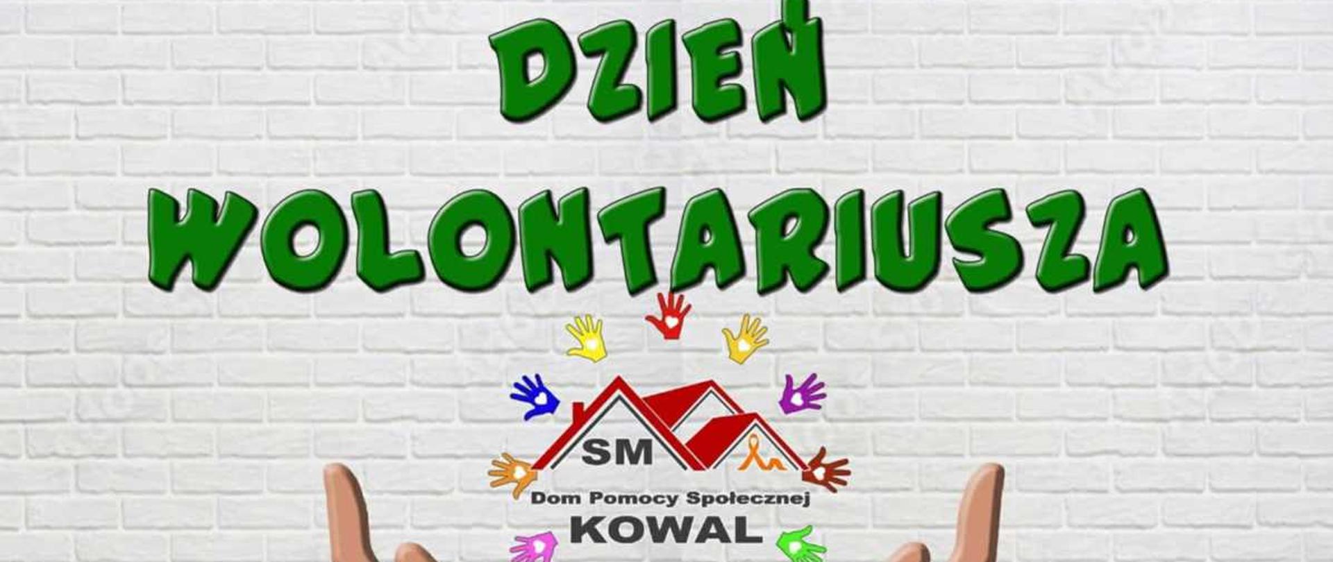Obraz przedstawia grafikę okolicznościową z okazji Dnia Wolontariusza, zorganizowanego przez Dom Pomocy Społecznej w Kowalu. Tło stanowi wzór białej ceglanej ściany. W górnej części obrazu widnieje duży, zielony napis z czarnym cieniem: ""DZIEŃ WOLONTARIUSZA"".
W centrum grafiki umieszczono logo przedstawiające stylizowany dom z czerwonymi dachami, a pod nim mniejszy, czerwony napis ""SM"". Poniżej logo, mniejszą czcionką, znajduje się tekst: ""Dom Pomocy Społecznej KOWAL"".
U dołu grafiki widoczne są dwie ręce wzniesione ku górze, w geście podtrzymywania lub otrzymywania. Przestrzeń wokół rąk i logo wypełniają kolorowe, małe odbicia dłoni w różnych barwach (czerwonym, żółtym, niebieskim, zielonym, fioletowym), symbolizujące różnorodność i wspólne działanie wolontariuszy.