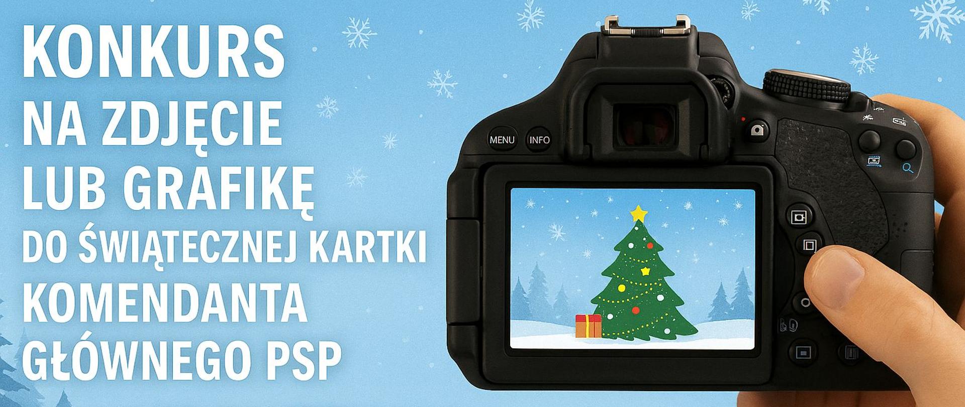 Grafika promująca konkurs na zdjęcie lub grafikę do świątecznej kartki Komendanta Głównego PSP. Na niebieskim tle z płatkami śniegu po lewej stronie znajduje się biały napis: „KONKURS NA ZDJĘCIE LUB GRAFIKĘ DO ŚWIĄTECZNEJ KARTKI KOMENDANTA GŁÓWNEGO PSP”. Poniżej mniejszym drukiem widnieje tekst: „Patrzysz na świat przez obiektyw aparatu albo po prostu lubisz robić zdjęcia?”.
Po prawej stronie widać dłoń trzymającą aparat fotograficzny. Na ekranie aparatu wyświetlony jest obrazek przedstawiający choinkę ozdobioną bombkami i gwiazdą na czubku, stojącą na śniegu z prezentami u podstawy, na tle zimowego pejzażu z drzewami i padającym śniegiem.