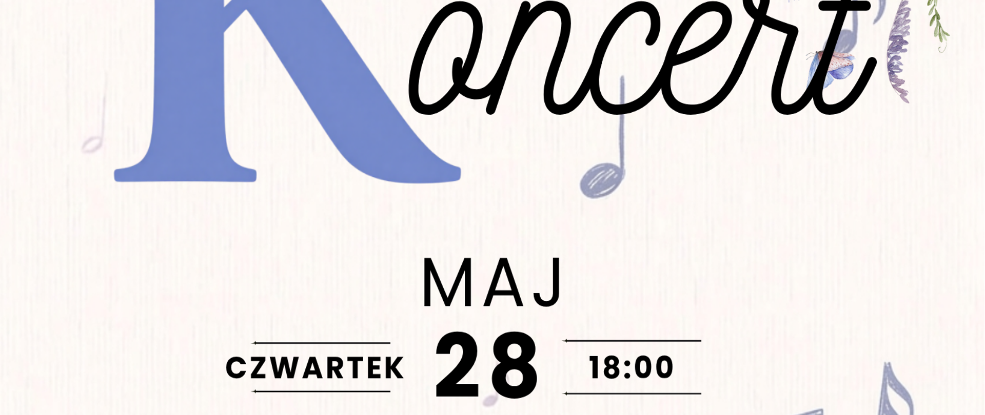 Plakat zapowiadający koncert szkolny utrzymany jest w delikatnej, pastelowej estetyce. Na jasnym, lekko teksturowanym tle widnieje duża, niebieska litera „K”, obok której czarnym, ozdobnym pismem dopisano słowo „oncert”, tworząc tytuł „Koncert”. Nad literą „K” znajduje się mały, różowy kwiatek.
W centralnej części plakatu podano szczegóły wydarzenia: „MAJ 28”, „CZWARTEK”, godzina „18:00” oraz rok „2026”. Poniżej widnieje informacja o miejscu: „Sala koncertowa PSM I st. w Grajewie”.
Niżej znajduje się tekst informujący, że wystąpią uczniowie klasy skrzypiec Marzeny Rogińskiej oraz klasy fortepianu Anastasii Zhuchenko. Na dole plakatu umieszczono zaproszenie: „Zapraszamy!”.
Całość ozdobiona jest motywami muzycznymi (nuty, klucz wiolinowy) oraz roślinnymi – niebiesko-fioletowymi kwiatami i motylami rozmieszczonymi głównie w rogach i po prawej stronie. W dolnej części znajduje się także ilustracja niebieskiego serca połączonego z kluczem wiolinowym.
